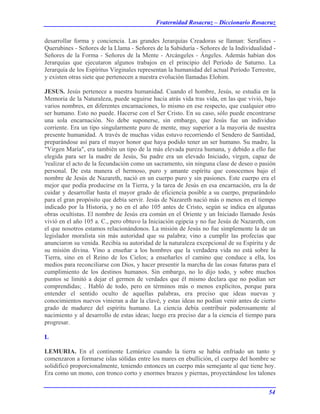 Fraternidad Rosacruz – Diccionario Rosacruz
desarrollar forma y conciencia. Las grandes Jerarquías Creadoras se llaman: Serafines -
Querubines - Señores de la Llama - Señores de la Sabiduría - Señores de la Individualidad -
Señores de la Forma - Señores de la Mente - Arcángeles - Ángeles. Además habían dos
Jerarquías que ejecutaron algunos trabajos en el principio del Período de Saturno. La
Jerarquía de los Espíritus Virginales representan la humanidad del actual Período Terrestre,
y existen otras siete que pertenecen a nuestra evolución llamadas Elohim.
JESUS. Jesús pertenece a nuestra humanidad. Cuando el hombre, Jesús, se estudia en la
Memoria de la Naturaleza, puede seguirse hacia atrás vida tras vida, en las que vivió, bajo
varios nombres, en diferentes encarnaciones, lo mismo en ese respecto, que cualquier otro
ser humano. Esto no puede. Hacerse con el Ser Cristo. En su caso, sólo puede encontrarse
una sola encarnación. No debe suponerse, sin embargo, que Jesús fue un individuo
corriente. Era un tipo singularmente puro de mente, muy superior a la mayoría de nuestra
presente humanidad. A través de muchas vidas estuvo recorriendo el Sendero de Santidad,
preparándose así para el mayor honor que haya podido tener un ser humano. Su madre, la
"Virgen María", era también un tipo de la más elevada pureza humana, y debido a ello fue
elegida para ser la madre de Jesús, Su padre era un elevado Iniciado, virgen, capaz de
'realizar el acto de la fecundación como un sacramento, sin ninguna clase de deseo o pasión
personal. De esta manera el hermoso, puro y amante espíritu que conocemos bajo el
nombre de Jesús de Nazareth, nació en un cuerpo puro y sin pasiones. Este cuerpo era el
mejor que podía producirse en la Tierra, y la tarea de Jesús en esa encarnación, era la de
cuidar y desarrollar hasta el mayor grado de eficiencia posible a su cuerpo, preparándolo
para el gran propósito que debía servir. Jesús de Nazareth nació más o menos en el tiempo
indicado por la Historia, y no en el año 105 antes de Cristo, según se indica en algunas
obras ocultistas. El nombre de Jesús era común en el Oriente y un Iniciado llamado Jesús
vivió en el año 105 a. C., pero obtuvo la Iniciación egipcia y no fue Jesús de Nazareth, con
el que nosotros estamos relacionándonos. La misión de Jesús no fue simplemente la de un
legislador moralista sin más autoridad que su palabra; vino a cumplir las profecías que
anunciaron su venida. Recibía su autoridad de la naturaleza excepcional de su Espíritu y de
su misión divina. Vino a enseñar a los hombres que la verdadera vida no está sobre la
Tierra, sino en el Reino de los Cielos; a enseñarles el camino que conduce a ella, los
medios para reconciliarse con Dios, y hacer presentir la marcha de las cosas futuras para el
cumplimiento de los destinos humanos. Sin embargo, no lo dijo todo, y sobre muchos
puntos se limitó a dejar el germen de verdades que él mismo declara que no podían ser
comprendidas; . Habló de todo, pero en términos más o menos explícitos, porque para
entender el sentido oculto de aquellas palabras, era preciso que ideas nuevas y
conocimientos nuevos vinieran a dar la clavé, y estas ideas no podían venir antes de cierto
grado de madurez del espíritu humano. La ciencia debía contribuir poderosamente al
nacimiento y al desarrollo de estas ideas; luego era preciso dar a la ciencia el tiempo para
progresar.
L
LEMURIA. En el continente Lemúrico cuando la tierra se había enfriado un tanto y
comenzaron a formarse islas sólidas entre los mares en ebullición, el cuerpo del hombre se
solidificó proporcionalmente, teniendo entonces un cuerpo más semejante al que tiene hoy.
Era como un mono, con tronco corto y enormes brazos y piernas, proyectándose los talones
54
 