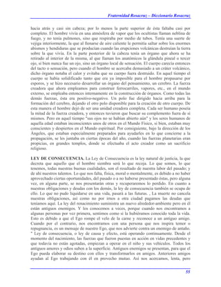 Fraternidad Rosacruz – Diccionario Rosacruz
hacia atrás y casi sin cabeza; por lo menos la parte superior de ésta faltaba casi por
completo. El hombre vivía en una atmósfera de vapor que los ocultistas llaman neblina de
fuego, y no tenía pulmones, sino que respiraba por medio de tubos. Tenía una suerte de
vejiga interiormente, la que al llenarse de aire caliente le permitía saltar sobre los enormes
abismos y hendiduras que se producían cuando las erupciones volcánicas destruían la tierra
sobre la que vivía. En la parte posterior de la cabeza tenía un órgano que ahora se ha
retirado al interior de la misma, al que llaman los anatómicos la glándula pineal o tercer
ojo, si bien nunca fue un ojo, sino un órgano local de sensación. El cuerpo carecía entonces
del tacto o sensación, pero cuando el hombre se acercaba demasiado a un cráter volcánico,
dicho órgano notaba el calor y evitaba que su cuerpo fuera destruido. En aquel tiempo el
cuerpo se había solidificado tanto que era ya imposible para el hombre propasarse por
esporos, y se hizo necesario desarrollar un órgano del pensamiento, un cerebro. La fuerza
creadora que ahora empleamos para construir ferrocarriles, vapores, etc., en el mundo
externo, se empleaba entonces internamente en la construcción de órganos. Como todas las
demás fuerzas, ésta era positivo-negativo. Un polo fue dirigido hacia arriba para la
formación del cerebro, dejando el otro polo disponible para la creación de otro cuerpo. De
esta manera el hombre dejó de ser una unidad creadora completa. Cada ser humano poseía
la mitad de la fuerza creadora, y entonces tuvieron que buscar su complemento fuera de sí
mismos. Pero en aquel tiempo "sus ojos no se habían abierto aún" y los seres humanos de
aquella edad estaban inconscientes unos de otros en el Mundo Físico, si bien, estaban muy
conscientes y despiertos en el Mundo espiritual. Por consiguiente, bajo la dirección de los
Ángeles, que estaban especialmente preparados para ayudarles en lo que concierne a la
propagación, se les juntaba en ciertas épocas del año, cuando las fuerzas planetarias eran
propicias, en grandes templos, donde se efectuaba el acto creador como un sacrificio
religioso.
LEY DE CONSECUENCIA. La Ley de Consecuencia es la ley natural de justicia, la que
decreta que aquello que el hombre siembra será lo que recoja. Lo que somos, lo que
tenemos, todas nuestras buenas cualidades, son el resultado de nuestra labor del pasado; y
de ahí nuestros talentos. Lo que nos falta, física, moral o mentalmente, es debido a no haber
aprovechado ciertas oportunidades, del pasado o a no haberse presentado éstas, pero alguna
vez, en alguna parte, se nos presentarán otras y recuperaremos lo perdido. En cuanto a
nuestras obligaciones y deudas con los demás, la ley de consecuencia también se ocupa de
ello. Lo que no pudo liquidarse en una vida, pasará a las futuras. , La muerte no cancela
nuestras obligaciones, así como no por irnos a otra ciudad pagamos las deudas que
teníamos aquí. La ley del renacimiento suministra un nuevo alrededor-ambiente pero en él
están antiguos enemigos. Y los conocemos a veces, porque cuando nos encontramos a
algunas personas por vez primera, sentimos como si la hubiéramos conocido toda la vida.
Esto es debido a que el Ego rompe el velo de la carne y reconoce a un antiguo amigo.
Cuando por el contrario, nos encontramos con una persona que nos inspira temor o
repugnancia, es un mensaje de nuestro Ego, que nos advierte contra un enemigo de antaño.
" Ley de consecuencia, o ley de causa y efecto, está operando continuamente. Desde el
momento del nacimiento, las fuerzas que fueron puestas en acción en vidas precedentes y
que todavía no están agotadas, empiezan a operar en el niño y sus vehículos. Todos los
antiguos amores y odios suben a la superficie. Antiguos enemigos se presentan, para que el
Ego pueda elaborar su destino con ellos y transformarlos en amigos. Anteriores amigos
ayudan al Ego trabajando con él en provecho mutuo. Así nos acercamos, lenta, pero
55
 