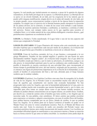 Fraternidad Rosacruz – Diccionario Rosacruz
órganos, lo cual prueba que instintivamente no renuncia, a pesar de la opinión de algunos
sistemáticos, al más bello privilegio de su especie. La libertad de pensar. La libertad del ser
se ejerce en un círculo limitado, de un lado, por las exigencias de la ley natural, que no
puede sufrir ninguna modificación, ningún desvío en el orden del mundo; de otro lado, por
su propio pasado, cuyas consecuencias resaltan a través de las épocas hasta la reparación
completa. En ningún caso el ejercicio de la libertad humana puede entorpecer la ejecución
de los planes divinos; de lo contrario, el orden de las cosas sería turbado a cada instante.
Por encima de nuestras opiniones limitadas y cambiantes, se mantiene y continúa el orden
del universo. Somos casi siempre malos jueces en lo que significa para nosotros el
verdadero bien; y si el orden natural de las cosas debiera doblegarse a nuestros deseos, ¿qué
perturbaciones espantosas no resultarían de ello?
LOGOS. La Deidad o Verbo manifestado. El Logos Solar o uno de los tres aspectos del
mismo que comprende la Trinidad.
LOGOS PLANETARIO. El Logos Planetario del sistema solar está constituido por siete
elevados Espíritus que se manifiestan cada uno por medio de un planeta y la evolución del
mismo, de igual forma que el hombre se manifiesta a través de su vehículo físico.
LUCIFER. Viene de Luciferus, portador, de Luz, el que ilumina y corresponde a la voz
griega Phosphoros. Nombre de una entidad angélica o genérico de una hueste de seres
denominados también "ángeles caídos", de evolución lunar irregular. Fue el que abrió los
ojos al hombre creado por Jehová, y por lo tanto su adversario, al conferirnos, aunque a un
alto precio, la inmortalidad espiritual, para la cual no estábamos aún condicionados. Hizo
posible el desarrollo en nuestra conciencia de una actividad libre, pero incorporando al
mismo tiempo la posibilidad del error, del mal interior, originado por las pasiones. Lucifer
es entonces una figura de primerísima importancia en la evolución de la humanidad, ya que
enseñó al hombre el conocimiento del bien y del mal, abriendo para el linaje humano
senderos que le estaban vedados.
LUCIFERES (Espíritus). Los Espíritus Luciferes eran una clase de rezagados de la oleada
de vida de los Ángeles, En el Período Lunar se encontraban mucho más allá de la gran
masa de aquellos que actualmente son nuestra más avanzada humanidad. No han
progresado tanto como los Ángeles, que eran la humanidad adelantada de la Luna, pero sin
embargo, estaban mucho más avanzados que nuestra humanidad actual y, por lo tanto, era
imposible para ellos tomar un cuerpo denso como el que hemos tomado nosotros; no
obstante no podían obtener conocimientos sin un órgano interno, un cerebro físico. Estaban,
por decirlo así, a mitad de camino entre el hombre que tiene cerebro, y los Ángeles que no
necesitan nada. En una palabra, eran semidioses. El único camino que podían encontrar
para expresarse a sí mismos y adquirir conocimientos, era usar el cerebro físico del hombre,
pues podían hacerse comprender por un ser físico, dotado de cerebro, lo que no podían
hacer los Ángeles. En la ultima parte de la Época Lemúrica el hombre no podía ver el
Mundo Físico tal como lo vemos actualmente nosotros. Para él, el Mundo del Deseo era
mucho más real. Tenía la conciencia de sueño con ensueños del Período Lunar; una
conciencia pictórica interna; pero estaba inconsciente del mundo exterior. Los Luciferes no
encontraban dificultad alguna en manifestarse a esa conciencia interna y llamar su atención
hacia su forma exterior la que antes no había concebido. Le enseñaron cómo podía dejar de
57
 