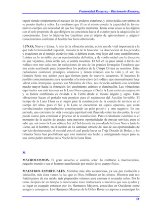 Fraternidad Rosacruz – Diccionario Rosacruz
seguir siendo simplemente el esclavo de los poderes exteriores y cómo podía convertirse en
su propio dueño y señor. Le enseñaron que él en sí mismo poseía la capacidad de formar
nuevos cuerpos sin necesidad de que los Ángeles mediaran. Todas estas cosas se las dijeron
con el solo propósito de que dirigiera su conciencia hacia el exterior para la adquisición del
conocimiento. Esto lo hicieron los Luciferes con el objeto de aprovecharse y adquirir
conocimientos conforme el hombre los fuera obteniendo.
LUNAS, Nueva y Llena. A más de la vibración estelar, existe una de vital importancia a la
que toda la humanidad responde, llamada la de la lunación. La observación de los períodos
y estaciones en el trabajo esotérico está, o debiera estar, muy lejos del vano cumplimiento.
Existen en lo invisible ciertas oportunidades definidas, y de conformidad con la dirección
en que vayamos, éstas serán con, o contra nosotros. El Sol en su paso anual a través del
zodíaco nos trae cada mes las radiaciones de una de las grandes Jerarquías Creadoras que
nos están auxiliando para desenvolver los poderes de la Chispa Divina en nosotros. Estas
radiaciones contienen principios cósmicos y tienen relación con la vida y el ser; los
Grandes Seres nos asisten para que formen parte de nuestros caracteres. Si hacemos lo
posible conscientemente para responder a la nota-clave del zodíaco que mensualmente hace
vibrar estas Jerarquías, quienes son Ministros de Dios, nos llevarán adelante con celeridad
mucho mayor hacia la obtención del crecimiento anímico e iluminación. Las vibraciones
espirituales son más intensas en la Luna Nueva porque el Sol y la Luna están en conjunción
y su fuerza combinada es enviada a la Tierra desde el mismo ángulo y signo. Estas
vibraciones hacen el período más propicio para el nacimiento del Auxiliar Invisible. El
tiempo de la Luna Llena es el mejor para la construcción de la esencia de servicio en el
cuerpo del alma, pues el Sol y la Luna se encuentran en signos opuestos, que están
correlacionados espiritualmente constituyendo un polo positivo y otro negativo. En ese
período, una corriente de vida o energía espiritual está fluyendo entre los dos polos, la cual
puede usarse para continuar el proceso de la construcción. Para el estudiante esotérico es el
momento de la acción de gracias para mayores oportunidades de prestar servicio, pues él
sabe que así como la Luna obtiene luz del Sol durante su paso desde la Luna Nueva hasta la
Llena, así el hombre, en el camino de 1a santidad, obtiene del uso de sus oportunidades de
servicio desinteresado, el material con el cual puede hacer su Traje Dorado de Bodas, y los
Grandes Seres han posibilitado que este material sea hecho y amalgamado mejor para su
uso como poder anímico en la Noche de la Luna llena.
M
MACROCOSMOS. El gran universo o sistema solar, lo contrario a macrocosmos,
pequeño mundo o sea el hombre manifestado por medio de su cuerpo físico.
MAESTROS ESPIRITUALES. Mientras más alto ascendemos, ya sea por evolución o
iniciación, más clara vemos la luz, que es Dios, brillando en las alturas. Mientras más nos
fortalecemos de ese modo, más preparados estamos para caminar o ascender solos. Por lo
tanto, después de un tiempo es innecesario tener instructores o maestros que nos ayuden y
su lugar es ocupado entonces por los Hermanos Mayores, conocidos en Occidente como
amigos y consejeros. Los Hermanos Mayores de la Orden Rosacruz aspiran a emancipar los
58
 
