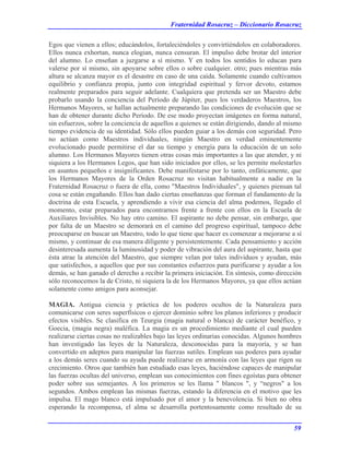 Fraternidad Rosacruz – Diccionario Rosacruz
Egos que vienen a ellos; educándolos, fortaleciéndoles y convirtiéndolos en colaboradores.
Ellos nunca exhortan, nunca elogian, nunca censuran. El impulso debe brotar del interior
del alumno. Lo enseñan a juzgarse a sí mismo. Y en todos los sentidos lo educan para
valerse por sí mismo, sin apoyarse sobre ellos o sobre cualquier. otro; pues mientras más
altura se alcanza mayor es el desastre en caso de una caída. Solamente cuando cultivamos
equilibrio y confianza propia, junto con integridad espiritual y fervor devoto, estamos
realmente preparados para seguir adelante. Cualquiera que pretenda ser un Maestro debe
probarlo usando la conciencia del Período de Júpiter, pues los verdaderos Maestros, los
Hermanos Mayores, se hallan actualmente preparando las condiciones de evolución que se
han de obtener durante dicho Período. De ese modo proyectan imágenes en forma natural,
sin esfuerzos, sobre la conciencia de aquellos a quienes se están dirigiendo, dando al mismo
tiempo evidencia de su identidad. Sólo ellos pueden guiar a los demás con seguridad. Pero
no actúan como Maestros individuales, ningún Maestro en verdad eminentemente
evolucionado puede permitirse el dar su tiempo y energía para la educación de un solo
alumno. Los Hermanos Mayores tienen otras cosas más importantes a las que atender, y ni
siquiera a los Hermanos Legos, que han sido iniciados por ellos, se les permite molestarles
en asuntos pequeños e insignificantes. Debe manifestarse por lo tanto, enfáticamente, que
los Hermanos Mayores de la Orden Rosacruz no visitan habitualmente a nadie en la
Fraternidad Rosacruz o fuera de ella, como "Maestros Individuales", y quienes piensan tal
cosa se están engañando. Ellos han dado ciertas enseñanzas que forman el fundamento de la
doctrina de esta Escuela, y aprendiendo a vivir esa ciencia del alma podemos, llegado el
momento, estar preparados para encontrarnos frente a frente con ellos en la Escuela de
Auxiliares Invisibles. No hay otro camino. El aspirante no debe pensar, sin embargo, que
por falta de un Maestro se demorará en el camino del progreso espiritual, tampoco debe
preocuparse en buscar un Maestro, todo lo que tiene que hacer es comenzar a mejorarse a sí
mismo, y continuar de esa manera diligente y persistentemente. Cada pensamiento y acción
desinteresada aumenta la luminosidad y poder de vibración del aura del aspirante, hasta que
ésta atrae la atención del Maestro, que siempre velan por tales individuos y ayudan, más
que satisfechos, a aquellos que por sus constantes esfuerzos para purificarse y ayudar a los
demás, se han ganado el derecho a recibir la primera iniciación. En síntesis, como dirección
sólo reconocemos la de Cristo, ni siquiera la de los Hermanos Mayores, ya que ellos actúan
solamente como amigos para aconsejar.
MAGIA. Antigua ciencia y práctica de los poderes ocultos de la Naturaleza para
comunicarse con seres superfísicos o ejercer dominio sobre los planos inferiores y producir
efectos visibles. Se clasifica en Teurgia (magia natural o blanca) de carácter benéfico, y
Goecia, (magia negra) maléfica. La magia es un procedimiento mediante el cual pueden
realizarse ciertas cosas no realizables bajo las leyes ordinarias conocidas. Algunos hombres
han investigado las leyes de la Naturaleza, desconocidas para la mayoría, y se han
convertido en adeptos para manipular las fuerzas sutiles. Emplean sus poderes para ayudar
a los demás seres cuando su ayuda puede realizarse en armonía con las leyes que rigen su
crecimiento. Otros que también han estudiado esas leyes, haciéndose capaces de manipular
las fuerzas ocultas del universo, emplean sus conocimientos con fines egoístas para obtener
poder sobre sus semejantes. A los primeros se les llama " blancos ", y “negros" a los
segundos. Ambos emplean las mismas fuerzas, estando la diferencia en el motivo que les
impulsa. El mago blanco está impulsado por el amor y la benevolencia. Si bien no obra
esperando la recompensa, el alma se desarrolla portentosamente como resultado de su
59
 