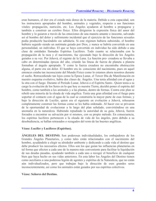 Fraternidad Rosacruz – Diccionario Rosacruz
eran humanos, el éter era el estado más denso de la materia. Debido a esta capacidad, son
los instructores apropiados del hombre, animales y vegetales, respecto a sus funciones
vitales: propagación, nutrición, etc. Los Ángeles ayudaron al hombre a propagarse y
también a construir un cerebro físico. Ellos dirigieron la expresión física del amor del
hombre y lo guiaron a través de las emociones de una manera amante o inocente, salvando
así al hombre del dolor y sufrimiento incidental que el ejercicio de las funciones sexuales
podía producirle haciéndolo sin sabiduría. Si este régimen hubiera subsistido, el hombre
hubiera seguido siendo un autómata guiado por Dios, y nunca se habría convertido en una
personalidad, un individuo. El que se haya convertido en individuo ha sido debido a una
clase de entidades llamadas Espíritus Luciferes. Todo cuanto se relacionaba con la
propagación de la raza y el nacimiento, fue ejecutado bajo la dirección de los Ángeles
guiados a su vez. Por Jehová, el regente de la Luna. La función pro- creadora se llevaba a
cabo en determinadas épocas del año, criando las líneas de fuerza de planeta a planeta
formaban el ángulo apropiado. Y como la fuerza creadora no encontraba obstrucción
alguna, el parto era sin dolor. El hombre era in- consciente del nacimiento, pues en aquel
entonces estaba tan inconsciente del Mundo Físico como lo estamos ahora nosotros durante
el sueño. Retrocediendo tan lejos como la Época Lunar, el Tercer Día de Manifestación en
nuestro esquema evolutivo, había dos clases de. Ángeles. Una tenía afinidad con el agua y
la otra con el fuego. Durante el Período Lunar, Jehová o el Espíritu Santo.. Quien tenía a su
cargo la evolución de los Seres en lo que hoy es nuestra Tierra, decidió poner el espíritu del
hombre, como también a los animales y a las plantas, dentro de formas. Contra este plan se
rebeló una minoría de la oleada de vida angélica. Tenía una gran afinidad con el fuego para
soportar el contacto con el agua de la cual se construiría la mayor parte de esas formas; y
bajo la dirección de Lucifer, quien era el siguiente en evolución a Jehová, rehusaron
completamente construir las formas como se les había ordenado. Al hacer eso se privaron
de la oportunidad de evolucionar a lo largo del plan señalado, convirtiéndose en una
anomalía en la naturaleza. Habiendo repudiado la autoridad de su guía, Jehová, fueron
forzados a encontrar su salvación por sí mismos, con su propio método. En consecuencia,
los espíritus luciferes pertenecen a la oleada de vida de los ángeles, pero debido a su
desobediencia, se hallan retrasados o rezagados del resto de las huestes angélicas.
Véase: Lucifer y Luciferes (Espíritus).
ÁNGELES DEL DESTINO. Son poderosas individualidades, los embajadores de los
Grandes Ángeles Planetarios, y como tales están relacionados con el nacimiento del
hombre, ayudándolo a elegir su alrededor ambiente y dedicando a cada vida el destino que
debe producir los necesarios efectos. Ellos son los que guían las influencias planetarias en
tal forma que afecten a cada uno de la manera más conveniente para facilitar la liquidación
de sus deudas pasadas, ayudando también a cada uno a recoger el beneficio de cualquier
bien que haya hecho en sus vidas anteriores. En esta labor los Ángeles del Destino tienen
como auxiliares a una poderosa legión de agentes y espíritus de la Naturaleza, que no están
aún individualizados, pero que trabajan bajo la dirección de esos grandes seres
inconscientemente, así como los animales están guiados por sus espíritus colectivos.
Véase: Señores del Destino.
6
 