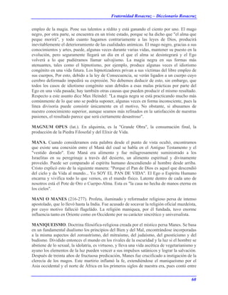Fraternidad Rosacruz – Diccionario Rosacruz
empleo de la magia. Pone sus talentos a rédito y está ganando el ciento por uno. El mago
negro, por otra parte, se encuentra en un triste estado, porque se ha dicho que "el alma que
peque morirá", y todo cuanto hagamos contrariamente a las leyes de Dios, producirá
inevitablemente el deterioramiento de las cualidades anímicas. El mago negro, gracias a sus
conocimientos y artes, puede, algunas veces durante varias vidas, mantener su puesto en la
evolución, pero seguramente llegará un día en el que el alma se desintegrará y el Ego
volverá a lo que pudiéramos llamar salvajismo. La magia negra en sus formas más
atenuantes, tales como el hipnotismo, por ejemplo, produce algunas veces el idiotismo
congénito en una vida futura. Los hipnotizadores privan a sus víctimas del libre empleo de
sus cuerpos, Por esto, debido a la ley de Consecuencia, se verán ligados a un cuerpo cuyo
cerebro deformado impedirá su expresión. No debemos deducir de esto, sin embargo, que
todos los casos de idiotismo congénito sean debidos a esas malas prácticas por parte del
Ego en una vida pasada; hay también otras causas que pueden producir el mismo resultado.
Respecto a este asunto dice Max Heindel: "La magia negra se está practicando mucho más
comúnmente de lo que uno se podría suponer, algunas veces en forma inconsciente, pues la
línea divisoria puede consistir únicamente en el motivo, No obstante, si abusamos de
nuestro conocimiento superior, aunque seamos más refinados en la satisfacción de nuestras
pasiones, el resultado parece que será ciertamente desastroso".
MAGNUM OPUS (lat.). En alquimia, es la "Grande Obra", la consumación final, la
producción de la Piedra Filosofal y del Elixir de Vida.
MANA. Cuando consideramos esta palabra desde el punto de vista ocultó, encontramos
que existe una conexión entre el Maná del cual se habla en el Antiguo Testamento y el
"vestido dorado". Este Maná era alimento y fue milagrosamente suministrado a los
Israelitas en su peregrinaje a través del desierto, un alimento espiritual y divinamente
proveído. Puede ser comparado al espíritu humano descendiendo al hombre desde arriba.
Cristo explicó esto de la siguiente manera: "Porque el Pan de Dios es aquel que descendió
del cielo y da Vida al mundo... Yo SOY EL PAN DE VIDA". El Ego o Espíritu Humano
encarna y vivifica todo lo que vemos, en el mundo físico. Latente dentro de cada uno de
nosotros está el Pote de Oro o Cuerpo-Alma. Esta es "la casa no hecha de manos eterna en
los cielos".
MANI O MANES (216-277). Profeta, iluminado y reformador religioso persa de intenso
apostolado, que lo llevó hasta la India. Fue acusado de socavar la religión oficial mazdeísta,
por cuyo motivo falleció flageládo. La religión maniquea, por él fundada, tuvo enorme
influencia tanto en Oriente como en Occidente por su carácter sincrético y universalista.
MANIQUEISMO. Doctrina filosófica-religiosa creada por el místico persa Manes. Se basa
en un fundamental dualismo los principios del Bien y del Mal, encontrándose incorporadas
a la misma aspectos del zoroastrismo, del mitraísmo, del judaísmo, del gnosticismo y del
budismo. Dividido entonces el mundo en los rivales de la oscuridad y la luz si el hombre se
abstiene de lo sexual, la idolatría, es virtuoso, y lleva una vida ascética de vegetarianismo y
ayuno los elementos de la luz pueden vencer a sus impulsos satánicos y lograr la salvación.
Después de treinta años de fructuosa predicación, Manes fue crucificado a instigación de la
clerecía de los magos. Este martirio inflamó la fe, extendiéndose el maniqueísmo por el
Asia occidental y el norte de África en los primeros siglos de nuestra era, pues contó entre
60
 