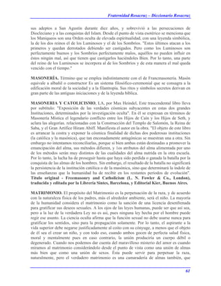 Fraternidad Rosacruz – Diccionario Rosacruz
sus adeptos a San Agustín durante diez años, y sobrevivió a las persecuciones de
Diocleciano y a las conquistas del Islam. Desde el punto de vista esotérico se menciona que
los Maniqueos son una Orden oculta de elevada espiritualidad, con una leyenda simbólica,
la de los dos reinos el de los Luminosos y el de los Sombríos. "Estos últimos atacan a los
primeros y quedan derrotados debiendo ser castigados. Pero como los Luminosos son
perfectamente buenos y los Sombríos perfectamente malos, aquéllos no pueden influir en
éstos ningún mal, así que tienen que castigarlos haciéndoles Bien. Por lo tanto, una parte
del reino de los Luminosos se incorpora al de los Sombríos y de esta manera el mal queda
vencido con el tiempo."
MASONERÍA. Término que se emplea indistintamente con el de Francmasonería. Masón
equivale a albañil o constructor Es un sistema filosófico-ceremonial que se consagra a la
edificación moral de la sociedad y a la filantropía. Sus ritos y símbolos secretos derivan en
gran parte de las antiguas iniciaciones y de la leyenda bíblica.
MASONERIA Y CATOLICISMO, LA, por Max Heindel, Este trascendental libro lleva
por subtítulo: "Exposición de las verdades cósmicas subyacentes en estas dos grandes
Instituciones, determinados por la investigación oculta". En él se expresan en términos de
Masonería Mística el legendario conflicto entre los Hijos de Caín y los Hijos de Seth, y
aclara las alegorías. relacionadas con la Construcción del Templo de Salomón, la Reina de
Saba, y el Gran Artífice Hiram Abiff. Manifiesta el autor en la obra. "El objeto de este libro
es arrancar la costra y exponer la cósmica finalidad de dichas dos poderosas instituciones
(la católica y la masónica), que tan enconadamente antagónicas se muestran una a otra. Sin
embargo no intentamos reconciliarlas, porque si bien ambas están destinadas a promover la
emancipación del alma, sus métodos difieren, y 1os atributos del alma alimentada por uno
de los métodos serán muy distintos de las cualidades del alma nutrida en la otra escuela.
Por lo tanto, la lucha ha de proseguir hasta que haya sido perdida o ganada la batalla por la
conquista de las almas de los hombres. Sin embargo, el resultado de la batalla no significará
la persistencia de la institución católica o de la masónica, sino que determinará la índole de
las enseñanzas que la humanidad ha de recibir en los restantes períodos de evolución".
Título original - Freemasonry and Catholicism (L. N. Fowler & Co., London),
traducida y editada por la Librería Sintes, Barcelona, y Editorial Kier, Buenos Aires.
MATRIMONIO. El propósito del Matrimonio es la perpetuación de la raza, y de acuerdo
con la naturaleza física de los padres, más el alrededor ambiente, será el niño. La mayoría
de la humanidad considera el matrimonio como la sanción de una licencia desenfrenada
para gratificar sus deseos sexuales. A los ojos de las leyes humanas, puede ser que así sea,
pero a la luz de la verdadera Ley no es así, pues ninguna ley hecha por el hombre puede
regir ese asunto. La ciencia oculta afirma que la función sexual no debe usarse nunca para
gratificar los sentidos, sino para la propagación solamente. Por lo tanto, el aspirante a la
vida superior debe negarse justificadamente al coito con su cónyuge, a menos que el objeto
de él sea el crear un niño, y con todo eso, cuando ambos gocen de perfecta salud física,
moral y mentalmente pues en caso contrario, la unión produciría un cuerpo débil o
degenerado. Cuando nos podemos dar cuenta del maravilloso misterio del amor es cuando
miramos al matrimonio considerándolo desde el punto de vista como una unión de almas
más bien que como una unión de sexos. Ésta puede servir para perpetuar la raza,
naturalmente, pero el verdadero matrimonio es una camaradería de almas también, que
61
 