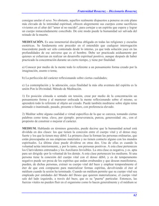 Fraternidad Rosacruz – Diccionario Rosacruz
consigue anular el sexo. No obstante, aquellos realmente dispuestos a ponerse en este plano
más elevado de la intimidad espiritual, ofrecen alegremente sus cuerpos como sacrificios
vivientes en el altar del "amor al no nacido", para cortejar a un espíritu que espera y lograr
un cuerpo inmaculadamente concebido. De este modo puede la humanidad ser salvada del
reinado de la muerte.
MEDITACIÓN. Es una inmemorial disciplina obligada en todas las religiones y escuelas
esotéricas. Se fundamenta este proceder en el entendido que cualquier interrogación
trascendente puede ser sólo contestada desde lo interno, ya que toda solución yace en las
profundidades de ese universo que es el hombre. Debe ser practicada asiduamente por
quienes se esfuerzan en realizar un desarrollo espiritual positivo, aunque después de haber
practicado la concentración durante un cierto tiempo, y tiene por finalidad:
a) Conocer por medio de la mente todo lo referente a un pensamiento forma creado por la
imaginación, asunto o tema;
b) La perfección del carácter reflexionando sobre ciertas cualidades;
e) La contemplación y la adoración, cuya finalidad la más alta aventura del espíritu es la
unión Pon la Divinidad. Método de Meditación.
1) En posición cómoda o sentado sin tensión, crear por medio de la concentración un
pensamiento forma y al mantener enfocada la mente reflexionando sobre el mismo, se
aprenderá todo lo referente al objeto así creado. Puede también meditarse sobre algún tema
animado o inanimado, pasado, presente o futuro, con preferencia elevado.
2) Meditar sobre alguna cualidad o virtud específica de la que se carezca, tomando ciertas
palabras como tema. clave, por ejemplo. perseverancia, pureza, generosidad. etc., con el
propósito de construir o mejorar el carácter.
MEDIUM. Hablando en términos generales, puede decirse que la humanidad actual está
dividida en dos clases: los que tienen la conexión entre el cuerpo vital y el denso muy
fuerte y los que la tienen muy débil. La primera clase la forman las personas ordinarias, que
están preocupadas en sus empresas materiales y no tienen contacto alguno con los mundos
espirituales. La última clase puede dividirse en otras dos. Una de ellas es cuando la
voluntad actúa interiormente, y por lo tanto, son personas positivas. A esta clase pertenecen
los Clarividentes entrenados y los Auxiliares Invisibles. La otra clase es negativa, y es. apta
para ser dirigida -por la voluntad de los demás. A esta clase pertenecen los mediums. Si una
persona tiene la conexión del cuerpo vital con el denso débil, y es de temperamento
negativo puede ser presa de los espíritus que andan errabundos y que desean manifestarse,
pueden, de dichas personas, extraer su cuerpo vital del bazo y emplear temporalmente el
éter de que está compuesto para materializar formas espíritas, devolviendo el éter al
médium cuando la sesión ha terminado. Cuando un médium permite que su cuerpo vital sea
empleado por entidades del Mundo del Deseo que quieren materializarse, el cuerpo vital
sale del lado izquierdo, a través del bazo, que es su "puerta" particular. Entonces, las
fuerzas vitales no pueden fluir en el organismo como lo hacen generalmente y el médium se
62
 