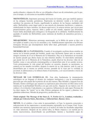 Fraternidad Rosacruz – Diccionario Rosacruz
queda exhausto y algunos de ellos se ven obligados a hacer uso de estimulantes, por lo que,
con el tiempo, se convierten en incurables bebedores.
MEFISTÓFELES. Importante personaje del Fausto de Goethe, pero que también aparece
en las antiguas leyendas germánicas. Representa un demonio venido a la tierra para
satisfacer las pasiones de Fausto, significando la antítesis de las buenas cualidades del
sabio. Mefistófeles como ángel malo es una mezcla de elementos luciféricos y satánicos,
simbolizando los bajos instintos, los deseos equívocos y la astucia terrena, que sirven para
proporcionarnos goces, riquezas, fama y poder en este mundo, aspectos que felizmente
Fausto había desechado para entregarse a la búsqueda de la sabiduría. Simbólicamente ha
quedado el nombre de Mefistófeles como sinónimo de hombre de naturaleza perversa y
diabólica.
MELQUISEDEC. Misterioso personaje mencionado, en la Biblia de quien se dice -no
tuvo padre ni madre y era a la vez sacerdote y rey. Simbólicamente representa a las Divinas
Jerarquías Divinas que desempeñaron dicha labor dual, gobernando a nuestra primitiva
humanidad bisexual.
MEMORIA DE LA NATURALEZA. Cuando el investigador ocultista desea estudiar un
suceso de la historia pasada del hombre, puede muy fácilmente llamar ante su mente la
imagen existente de él en la Memoria de la Naturaleza. Hay en la Naturaleza un recuerdo
de nuestro pasado que abarca hasta sus más mínimos detalles. El clarividente entrenado,
que puede leer en la Memoria de la Naturaleza. puede observar las diversas vidas de un
hombre, como si una película cinematográfica se desarrollara ante él en sentido inverso.
Vería primeramente la vida actual del hombre en cuestión, después su nacimiento, su
estancia en los mundos invisibles, después la muerte de su vida anterior, todo lo cual se
desarrollaría por sí mismo en sentido inverso, pasando de la vejez por la virilidad, la
juventud, la adolescencia y la infancia hasta el nacimiento, y así sucesivamente a través de
las diversas vidas.
MENSAJE DE LAS ESTRELLAS. EL. Esta obra fundamenta la interpretación
astrológica en un lenguaje al alcance de cualquier inteligencia y con la extraordinaria
precisión que sólo puede dar la práctica de sus dos autores, Max Heindel y Augusta Foss de
Heindel, ilustres astrólogos que aunaron su experiencia para ofrecernos un libro único en la
materia por la profundidad filosófica con que está escrito. Algunos de sus tópicos son: El
zodíaco y la evolución; Cada planeta y sus aspectos; Influencias de cada signo; Personas de
los doce signos; Su "suerte" en la vida; Efectos patógenos de los signos y planetas; Las
glándulas endocrinas; Método de progresión y predicción; etc.
Título original: The Message of the Stars (L. N. Fowler & Co., London), traducida y
editada por Librería Sintes, Barcelona, y Editorial Kier, Buenos Aires.
MENTE. Es el eslabón o loco entre la personalidad y el Ego; la memoria consciente o
subconsciente de las impresiones o acontecimientos registrados en el Cuerpo Vital. Existe
también una memoria supraconsciente que es el archivo de todas las facultades adquiridas
en vidas anteriores. Después de los catorce años, la Mente empieza a ser nutrida por la
mente macrocósmica, desarrollando sus posibilidades latentes y haciéndola capaz de
63
 