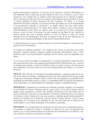 Fraternidad Rosacruz – Diccionario Rosacruz
generar pensamientos originales. Las fuerzas de los diferentes vehículos individuales no
han madurado hasta el punto que puedan emplearse todas en su evolución, y por lo tanto
solamente a los veintiún años es cuando el Ego toma posesión de su vehículo completo.
Esto lo efectúa por medio del calor de su sangre y desarrollando sangre individual; cosa que
se realiza mediante el pleno desarrollo del Éter Luminoso. La Mente es la última
adquisición del espíritu humano y en muchas personas que todavía no se han acostumbrado
a un pensamiento ordenado y consecutivo, es simple- mente una mera nube caótica
dispuesta de manera peculiar en la región de la cabeza. Cuando se mira a una persona
clarividentemente parece haber un espacio vacío en el centro de la frente, justamente
encima y entre las cejas. Se asemeja a la parte azulada de una llama de gas. Aquello es
materia mental que vela al espíritu humano, al Ego. La Mente es como los lentes
proyectores de un estereoscopio. Proyecta. la imagen en una de las tres direcciones, de
acuerdo con la voluntad del pensador, la que anima al pensamiento-forma:
1o Puede proyectarse contra el cuerpo de deseos con el fin de despertar el sentimiento que
impela a la acción inmediata.
2o Cuando las imágenes mentales o los impactos del exterior no provocan una acción
inmediata, entonces aquellas imágenes pueden proyectarse directamente sobre el Éter
Reflector, junto con los pensamientos originados por las mismas, para ser empleadas en el
futuro.
3o La tercera forma de emplear el pensamiento es, cuando el pensador lo proyecta hacia
otra mente para que actúe como sugestión para proporcionarle informaciones, etc., como en
la telepatía, por ejemplo; o puede ser dirigido contra el cuerpo de deseos de otra persona
para compelirla a la acción como en el caso de un hipnotizador que influye a su víctima a
distancia.
MIGUEL (heb. Mícael). El Arcángel de la espada luminosa, y poderoso genio de la luz,
jefe de las milicias celestiales y embajador del Sol en la Tierra. Defensor de la nación judía
y luego del cristianismo. Obrando desde la esfera solar fue propulsor en el hombre de las
cualidades de fraternidad, justicia y coraje. La cristiandad celebra la fecha de San Miguel el
29 de Septiembre; y es representante de la autoridad, el poder y la dignidad de Dios.
MINERALES. Comenzaron su evolución en el Período Terrestre, llegarán a ser humanos
en el Período de Vulcano. Disponen sólo de cuerpo denso. Al no poseer cuerpo vital no
pueden crecer, propasarse o mostrar vida sensible. únicamente el éter más inferior de los
cuatro, el Químico, está activo en los minerales. Su inercia es debida entonces a la carencia
de vehículos vitales. Solamente el rayo más, potente y espiritual puede intentar penetrar el
asiento de conciencia de la oleada de vida que anima el Reino Mineral, y por lo tanto,
encontramos en las alturas de las montañas el rayo azul del Padre que se refleja en las
áridas laderas y como niebla suspendida en los cañones y quebradas.
MISTERIOS. En la antigüedad eran ceremonias de iniciación que se mantenían ocultas a
los profanos y durante las cuales se enseñaba el origen de las cosas, la naturaleza del
espíritu, etc. Los más famosos fueron los de Eleusis, los de Samotracia y los Órficos, y los
más solemnes y secretos los celebrados en Egipto.
64
 