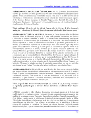 Fraternidad Rosacruz – Diccionario Rosacruz
MISTERIOS DE LAS GRANDES ÓPERAS, LOS, por MAX Heindel. Las enseñanzas
secretas que encierran los mitos que han sido utilizados como argumentos de algunas de las
grandes óperas son analizados y comentados en esta obra, Este es un libro útil no sólo al
estudiante de ocultismo sino también al músico; y a través del mismo se estudian algunos
de los famosos dramas musicales de Ricardo Wagner, como Parzifal; El Anillo de los
Nibelungos; Tannhauser y Lohengrin; y el Fausto, de Gounod que está basado en la célebre
obra homónina del inmortal Goethe.
Título original- Mysteries of the Great Operas (L. N. Fowler & Co., London),
traducido y editado por la Librería Sintes, Barcelona, y Editorial Kier Buenos Aires.
MISTERIOS MAYORES y MENORES. Hay sobre la Tierra siete escuelas de Misterio
Menores, cinco de Misterios Mayores, y el total está agrupado entorno de una Cabeza
Central que se llama el Liberador. la Tierra es el cuerpo de un gran espíritu y nadie puede
aproximarse a su interior salvo por el sendero de la iniciación. Hay nueve estratos de
diverso espesor en la Tierra en torno del corazón central el que forma, por decirlo así, el
décimo, y los Misterios Menores son la entrada que lleva a tan secreto lugar. Hay nueve
grados en los Misterios Menores, y en cada grado el candidato es capaz de entrar en el
correspondiente estrato de la Tierra, mientras que la décima iniciación pertenece a los
Grandes Misterios, que tienen cuatro divisiones. La primera enseña todo cuanto el hombre
puede conocer en el Período Terrestre; la segunda de las grandes iniciaciones da el
conocimiento que la humanidad habrá obtenido al final del Período de Júpiter; la tercera de
las grandes iniciaciones da la sabiduría que la humanidad obtendrá al final del Período de
Venus y la cuarta termina la evolución del actual plan evolutivo. El iniciado del cuarto
grado se encontrará en la misma situación que la humanidad del Período de Vulcano. Los
Misterios Menores le habrán enseñado la evolución desarrollada en los tres períodos
anteriores al actual Período Terrestre, y los Misterios Mayores la evolución futura.
MISTERIOS ROSACRUCES, LOS, por Max Heindel. Un libro escrito con gran claridad
que proporciona un entendimiento comprensivo de las enseñanzas secretas de la Mística
Orden. Algunos de sus principales capítulos se titulan La Orden de los Rosacruces y la
Fraternidad Rosacruz; Tres teorías de la vida; El misterio de la luz, del color y de la
conciencia; El gran silencio; Auxiliares invisibles y mediums; Una descripción de la
residencia general de la Fraternidad Rosacruz; etc.
Título original: The Rosierucian Mysteries (di. N. Fowler & Co., London), traducido
al español y publicado por la Librería Sintes, Barcelona, y Editorial Kier, Buenos
Aires.
MOISES. Legislador y líder religioso de máxima importancia dentro de la historia del
pueblo judío. Se su padre era egipcio y su madre hebrea, aunque otros autores aseguran que
era hijo de la princesa egipcia Thermutis. Su nombre original era Osarsiph, que cambió por
el de Moisés cuando aceptó la misión que el destino le tenía reservado. Según la Biblia.
"Moisés fue instruido en toda la sabiduría de los egipcios", es decir, en el conocimiento
impartido por los Misterios. Esta sabiduría se menciona que la adquirió en la famosa
escuela del templo de la ciudad de On, la que los griegos llamaban Heliópolis cuando
conquistaron Egipto y que se encontraba a pocos kilómetros al norte de El Cairo, siendo un
65
 