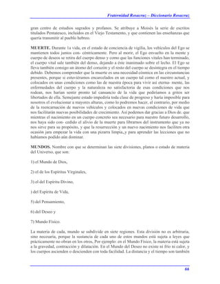 Fraternidad Rosacruz – Diccionario Rosacruz
gran centro de estudios sagrados y profanos. Se atribuye a Moisés la serie de escritos
titulados Pentateuco, incluidos en el Viejo Testamento, y que contienen las enseñanzas que
quería transmitir al pueblo hebreo.
MUERTE. Durante 1a vida, en el estado de conciencia de vigilia, los vehículos del Ego se
mantienen todos juntos con- céntricamente. Pero al morir, el Ego envuelto en la mente y
cuerpo de deseos se retira del cuerpo denso y como que las funciones vitales han terminado,
el cuerpo vital sale también del denso, dejando a éste inanimado sobre el lecho. El Ego se
lleva también consigo un átomo del corazón y el resto del cuerpo se desintegra en el tiempo
debido. Debemos comprender que la muerte es una necesidad cósmica en las circunstancias
presentes, porque si estuviéramos encarcelados en un cuerpo tal como el nuestro actual, y
colocados en unas condiciones como las de nuestra época para vivir así eterna- mente, las
enfermedades del cuerpo y la naturaleza no satisfactoria de esas condiciones que nos
rodean, nos harían sentir pronto tal cansancio de la vida que pediríamos a gritos ser
libertados de ella. Semejante estado impediría toda clase de progreso y haría imposible para
nosotros el evolucionar a mayores alturas, como lo podremos hacer, al contrario, por medio
de la reencarnación de nuevos vehículos y colocados en nuevas condiciones de vida que
nos facilitarán nuevas posibilidades de crecimiento. Así podemos dar gracias a Dios de. que
mientras el nacimiento en un cuerpo concreto sea necesario para nuestro futuro desarrollo,
nos haya sido con- cedido el alivio de la muerte para librarnos del instrumento que ya no
nos sirve para su propósito, y que la resurrección y un nuevo nacimiento nos faciliten otra
ocasión jara empezar la vida con una pizarra limpia,,y para aprender las lecciones que no
habíamos podido aún dominar.
MUNDOS. Nombre con que se determinan las siete divisiones, planos o estado de materia
del Universo, que son:
1) el Mundo de Dios,
2) el de los Espíritus Virginales,
3) el del Espíritu Divino,
) del Espíritu de Vida,
5) del Pensamiento,
6) del Deseo y
7) Mundo Físico.
La materia de cada, mundo se subdivide en siete regiones. Esta división no es arbitraria,
sino necesaria, porque la sustancia de cada uno de estos mundos está sujeta a leyes que
prácticamente no obran en los otros, Por ejemplo: en el Mundo Físico, la materia está sujeta
a la gravedad, contracción y dilatación. En el Mundo del Deseo no existe ni frío ni calor, y
los cuerpos ascienden o descienden con toda facilidad. La distancia y el tiempo son también
66
 