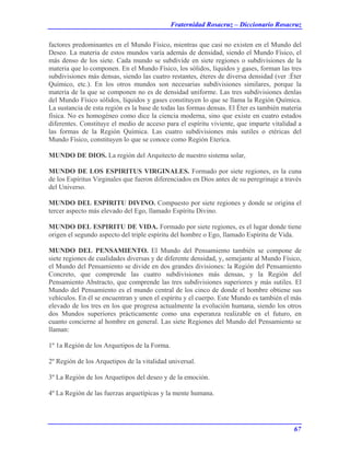 Fraternidad Rosacruz – Diccionario Rosacruz
factores predominantes en el Mundo Físico, mientras que casi no existen en el Mundo del
Deseo. La materia de estos mundos varía además de densidad, siendo el Mundo Físico, el
más denso de los siete. Cada mundo se subdivide en siete regiones o subdivisiones de la
materia que lo componen. En el Mundo Físico, los sólidos, líquidos y gases, forman las tres
subdivisiones más densas, siendo las cuatro restantes, éteres de diversa densidad (ver :Éter
Químico, etc.). En los otros mundos son necesarias subdivisiones similares, porque la
materia de la que se componen no es de densidad uniforme. Las tres subdivisiones denlas
del Mundo Físico sólidos, líquidos y gases constituyen lo que se llama la Región Química.
La sustancia de esta región es la base de todas las formas densas. El Éter es también materia
física. No es homogéneo como dice la ciencia moderna, sino que existe en cuatro estados
diferentes. Constituye el medio de acceso para el espíritu viviente, que imparte vitalidad a
las formas de la Región Química. Las cuatro subdivisiones más sutiles o etéricas del
Mundo Físico, constituyen lo que se conoce como Región Eterica.
MUNDO DE DIOS. La región del Arquitecto de nuestro sistema solar,
MUNDO DE LOS ESPIRITUS VIRGINALES. Formado por siete regiones, es la cuna
de los Espíritus Virginales que fueron diferenciados en Dios antes de su peregrinaje a través
del Universo.
MUNDO DEL ESPIRITU DIVINO. Compuesto por siete regiones y donde se origina el
tercer aspecto más elevado del Ego, llamado Espíritu Divino.
MUNDO DEL ESPIRITU DE VIDA. Formado por siete regiones, es el lugar donde tiene
origen el segundo aspecto del triple espíritu del hombre o Ego, llamado Espíritu de Vida.
MUNDO DEL PENSAMIENTO. El Mundo del Pensamiento también se compone de
siete regiones de cualidades diversas y de diferente densidad, y, semejante al Mundo Físico,
el Mundo del Pensamiento se divide en dos grandes divisiones: la Región del Pensamiento
Concreto, que comprende las cuatro subdivisiones más densas, y la Región del
Pensamiento Abstracto, que comprende las tres subdivisiones superiores y más sutiles. El
Mundo del Pensamiento es el mundo central de los cinco de donde el hombre obtiene sus
vehículos. En él se encuentran y unen el espíritu y el cuerpo. Este Mundo es también el más
elevado de los tres en los que progresa actualmente la evolución humana, siendo los otros
dos Mundos superiores prácticamente como una esperanza realizable en el futuro, en
cuanto concierne al hombre en general. Las siete Regiones del Mundo del Pensamiento se
llaman:
1º 1a Región de los Arquetipos de la Forma.
2º Región de los Arquetipos de la vitalidad universal.
3º La Región de los Arquetipos del deseo y de la emoción.
4º La Región de las fuerzas arquetípicas y la mente humana.
67
 