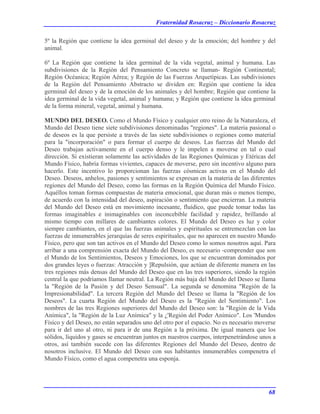 Fraternidad Rosacruz – Diccionario Rosacruz
5º la Región que contiene la idea germinal del deseo y de la emoción; del hombre y del
animal.
6º La Región que contiene la idea germinal de la vida vegetal, animal y humana. Las
subdivisiones de la Región del Pensamiento Concreto se llaman- Región Continental;
Región Océanica; Región Aérea; y Región de las Fuerzas Arquetípicas. Las subdivisiones
de la Región del Pensamiento Abstracto se dividen en: Región que contiene la idea
germinal del deseo y de la emoción de los animales y del hombre; Región que contiene la
idea germinal de la vida vegetal, animal y humana; y Región que contiene la idea germinal
de la forma mineral, vegetal, animal y humana.
MUNDO DEL DESEO. Como el Mundo Físico y cualquier otro reino de la Naturaleza, el
Mundo del Deseo tiene siete subdivisiones denominadas "regiones". La materia pasional o
de deseos es la que persiste a través de las siete subdivisiones o regiones como material
para la "incorporación" o para formar el cuerpo de deseos. Las fuerzas del Mundo del
Deseo trabajan activamente en el cuerpo denso y le impelen a moverse en tal o cual
dirección. Si existieran solamente las actividades de las Regiones Químicas y Etéricas del
Mundo Físico, habría formas vivientes, capaces de moverse, pero sin incentivo alguno para
hacerlo. Este incentivo lo proporcionan las fuerzas cósmicas activas en el Mundo del
Deseo. Deseos, anhelos, pasiones y sentimientos se expresan en la materia de las diferentes
regiones del Mundo del Deseo, como las formas en la Región Química del Mundo Físico.
Aquéllos toman formas compuestas de materia emocional, que duran más o menos tiempo,
de acuerdo con la intensidad del deseo, aspiración o sentimiento que encierran. La materia
del Mundo del Deseo está en movimiento incesante, fluídico, que puede tomar todas las
formas imaginables e inimaginables con inconcebible facilidad y rapidez, brillando al
mismo tiempo con millares de cambiantes colores. El Mundo del Deseo es luz y color
siempre cambiantes, en el que las fuerzas animales y espirituales se entremezclan con las
fuerzas de innumerables jerarquías de seres espirituales, que no aparecen en nuestro Mundo
Físico, pero que son tan activos en el Mundo del Deseo como lo somos nosotros aquí. Para
arribar a una comprensión exacta del Mundo del Deseo, es necesario -comprender que son
el Mundo de los Sentimientos, Deseos y Emociones, los que se encuentran dominados por
dos grandes leyes o fuerzas: Atracción y ]Repulsión, que actúan de diferente manera en las
tres regiones más densas del Mundo del Deseo que en las tres superiores, siendo la región
central la que podríamos llamar neutral. La Región más baja del Mundo del Deseo se llama
la "Región de la Pasión y del Deseo Sensual". La segunda se denomina "Región de la
Impresionabilidad". La tercera Región del Mundo del Deseo se llama la "Región de los
Deseos". La cuarta Región del Mundo del Deseo es la "Región del Sentimiento". Los
nombres de las tres Regiones superiores del Mundo del Deseo son: la "Región de la Vida
Anímica", la "Región de la Luz Anímica" y la ¿'Región del Poder Anímico". Los 'Mundos
Físico y del Deseo, no están separados uno del otro por el espacio. No es necesario moverse
para ir del uno al otro, ni para ir de una Región a la próxima. De igual manera que los
sólidos, líquidos y gases se encuentran juntos en nuestros cuerpos, interpenetrándose unos a
otros, así también sucede con las diferentes Regiones del Mundo del Deseo, dentro de
nosotros inclusive. El Mundo del Deseo con sus habitantes innumerables compenetra el
Mundo Físico, como el agua compenetra una esponja.
68
 