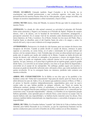 Fraternidad Rosacruz – Diccionario Rosacruz
ÁNGEL GUARDAN. Llamado también Ángel Custodio o de la Guarda, no es
exactamente una entidad perteneciente a una evolución superior, sino más bien la
personificación de nuestras buenas obras de las vidas pasadas, el que, aunque invisible, está
siempre en nosotros impulsándonos a obrar rectamente y hacer el bien.
ANIMA MUNDI (latín). Alma del Mundo, la esencia Divina que todo lo compenetra en
nuestra Tierra.
ANIMALES. La oleada de vida animal comenzó su actividad al principio del Período
Solar como minerales y llegará a ser humana en el Período de Júpiter. Dispone de cuerpos
densos, vital y de deseos, con la facultad de movimiento, crecimiento, propagación y
percepción sensorial. En el cuerpo vital de los animales están dinámicamente activos los
éteres Químico, de Vida y Lumínico. En el Reino Animal, los tres rayos del Padre, Hijo y
Espíritu Santo se absorben, pero el del Espíritu Santo da color a la sangre y carne. La
mezcla del azul y rojo es una evidencia en la sangre purpúrea.
ANTROPOIDES. Pertenecen a la oleada de vida humana, pero sus cuerpos de deseos eran
incapaces de división. Cuando se podía dividir el cuerpo de deseos, entonces la parte
superior se convertía, en cierta forma, en el señor o dominador de la parte inferior del
mismo y de los cuerpos denso y vital. Formaba algo así como un alma-animal con la que se
podía unir el espíritu por medio del eslabón de la Mente. Cuando no había división del
cuerpo de deseos, este vehículo se entregaba a las pasiones y deseos sin ningún freno, y,
por lo tanto, no podía ser empleado como vehículo interno en el cual pudiera existir el
espíritu. Así que, entonces, se le puso bajo el gobierno de un espíritu-grupo, quien lo guiaba
desde fuera, y se convirtió en un cuerpo animal y esa clase es la que ahora ha degenerado y
convertido en el cuerpo de los antropoides. Sin embargo, podrán seguir con nosotros si
alcanzan un grado de desarrollo suficiente ante s del punto crítico, que serán mediados de la
quinta revolución. Si no lo consiguen hasta ese entonces, perderán todo contacto con
nuestra evolución.
ARBOL DEL CONOCIMIENTO. En la Biblia se nos dice que se les prohibió a los
hombres comer del "Árbol del Conocimiento" bajo pena de muerte; pero los frutos de este
árbol abrieron los ojos de Adán y Eva, de manera que pudieron conocer el Bien y el Mal; y
al ejercer la función creadora independientemente, capacitándose para crear un nuevo
cuerpo cada vez que, habían perdido su antiguo vehículo, sin. Tener en cuenta las
influencias estelares, produjo el dolor, el sufrimiento y la enfermedad. Por otra parte, el
abuso de esta sagrada función para satisfacer la naturaleza pasional, es re- conocida por los
esoteristas como "el pecado imperdonable". Además, si el hombre en ese lejanísimo pasado
hubiera aprendido, como aprendió para el vehículo físico, como renovar su cuerpo vital, la
muerte hubiera sido una imposibilidad y se hubiera hecho inmortal como los dioses. Pero
entonces también habría inmortalizado sus imperfecciones y convertido el progreso en una
imposibilidad.
ÁRBOL DE VIDA. Si el hombre hubiera “comido" del Árbol de la Vida se hubiese hecho
inmortal, pero habría fracasado en su evolución, ya que las experiencias humanas son los
aportes conductores para convertir al hombre de un Dios estático en un Dios dinámico.
7
 