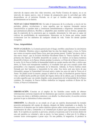 Fraternidad Rosacruz – Diccionario Rosacruz
intervalo de reposo entre dos vidas terrestres, esta Noche Cósmica de reposo, no es un
intervalo de reposo pasivo, sino el tiempo de preparación para la actividad que debe
desarrollarse en el próximo Período, en el que el hombre debe sumergirse más
profundamente en la materia.
NUEVAS CARACTERISTICAS. En todo el transcurso de la evolución -a través de los
períodos, globos, revoluciones y razas aquellos que no mejoran formando nuevas
características se quedan atrás y comienzan inmediatamente a degenerar. únicamente los
que permanecen plásticos, flexibles y adaptables para modelar nuevas formas, apropiadas
para la expresión de la conciencia que se expande, únicamente la vida que es capaz de
cultivar las posibilidades de mejoramiento. Inherentes en la forma que anima, puede
evolucionar con los adelantos de cualquier oleada de vida. Todos los demás quedan
rezagados.
Véase. Adaptabilidad.
NUEVA GALILEA. La Lemuria pereció por el fuego, terribles cataclismos la convirtieron
en la Atlántida. Mientras estuvo sepultada bajo las olas fue dando lugar a Arya, la Tierra
que vemos en nuestra actual Época Arya, pero que pronto pasará. Vendrá "un nuevo cielo y
una nueva tierra", que la Escuela Ocultista Occidental llama la "Nueva Galilea". En las
primeras dos Épocas: El hombre desarrolló un cuerpo y lo vitalizó; en la Época lemúrica
desarrolló el deseo; en la Época Atlante produjo la astucia; y el fruto de la Época Aryana es
la razón. En la Nueva Galilea la humanidad tendrá un cuerpo mucho más fino y etérico que
ahora, la Tierra será transparente también y el resultado será que esos cuerpos serán más
permeables a los impactos espirituales de la Intuición. Además, la Nueva Galilea estará
formada por éter luminoso y transmitirá la luz solar. Esa tierra será una tierra de paz
(Jerusalén), porque la Fraternidad Universal unirá a todos los seres de toda la Tierra en el
Amor. No podrá existir la muerte, porque el árbol de la vida, la facultad de generar fuerza
vital, se habrá hecho posible por medio del órgano etérico de la cabeza, que se desarrollará
en todos aquellos que van siendo elegidos como progenitores de la humanidad de la Época
venidera. En resumen, la Nueva Galilea simboliza en lenguaje ocultista el Reino de los
Cielos; el Nuevo Cristianismo.
0
OBSERVACIÓN. Consiste en el empleo de los Sentidos como medio de obtener
informaciones correctas respecto dé los fenómenos que ocurren a nuestro alrededor, viendo
las cosas con claros y definidos contornos y en detalle. La observación y la acción correcta
generan lo que se denomina el alma consciente.
OBSESIÓN. La obsesión es un estado en el que un espíritu desencarnado ha tomado
posesión permanente del cuerpo de alguien, después de haber expulsado a su dueño. La
obsesión es el dominio que los malos espíritus ejercen sobre ciertas personas, con el fin de
enseñorearse de ellas y someterlas a su voluntad por el placer que experimentan causando
daño. Si el espíritu en cuestión es perverso, arrastra a la persona cual si la tuviera dentro de
una red, paraliza su voluntad y aún su juicio. Le hace pensar y obrar por él; le obliga a
cometer actos extravagantes a pesar suyo. En una palabra, le magnetiza, le produce la
71
 