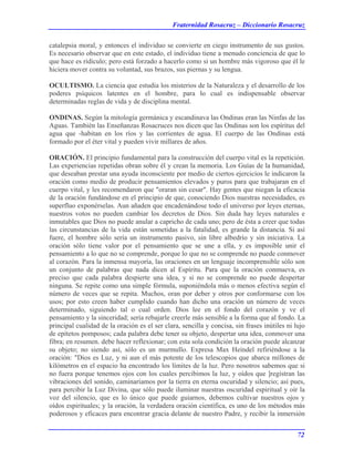 Fraternidad Rosacruz – Diccionario Rosacruz
catalepsia moral, y entonces el individuo se convierte en ciego instrumento de sus gustos.
Es necesario observar que en este estado, el individuo tiene a menudo conciencia de que lo
que hace es ridículo; pero está forzado a hacerlo como si un hombre más vigoroso que él le
hiciera mover contra su voluntad, sus brazos, sus piernas y su lengua.
OCULTISMO. La ciencia que estudia los misterios de la Naturaleza y el desarrollo de los
poderes psíquicos latentes en el hombre, para lo cual es indispensable observar
determinadas reglas de vida y de disciplina mental.
ONDINAS. Según la mitología germánica y escandinava las Ondinas eran las Ninfas de las
Aguas. También las Enseñanzas Rosacruces nos dicen que las Ondinas son los espíritus del
agua que -habitan en los ríos y las corrientes de agua. El cuerpo de las Ondínas está
formado por el éter vital y pueden vivir millares de años.
ORACIÓN. El principio fundamental para la construcción del cuerpo vital es la repetición.
Las experiencias repetidas obran sobre él y crean la memoria. Los Guías de la humanidad,
que deseaban prestar una ayuda inconsciente por medio de ciertos ejercicios le indicaron la
oración como medio de producir pensamientos elevados y puros para que trabajaran en el
cuerpo vital, y les recomendaron que "oraran sin cesar". Hay gentes que niegan la eficacia
de la oración fundándose en el principio de que, conociendo Dios nuestras necesidades, es
superfluo exponérselas. Aun añaden que encadenándose todo el universo por leyes eternas,
nuestros votos no pueden cambiar los decretos de Dios. Sin duda hay leyes naturales e
inmutables que Dios no puede anular a capricho de cada uno; pero de ésta a creer que todas
las circunstancias de la vida están sometidas a la fatalidad, es grande la distancia. Si así
fuere, el hombre sólo sería un instrumento pasivo, sin libre albedrío y sin iniciativa. La
oración sólo tiene valor por el pensamiento que se une a ella, y es imposible unir el
pensamiento a lo que no se comprende, porque lo que no se comprende no puede conmover
al corazón. Para la inmensa mayoría, las oraciones en un lenguaje incomprensible sólo son
un conjunto de palabras que nada dicen al Espíritu. Para que la oración conmueva, es
preciso que cada palabra despierte una idea, y si no se comprende no puede despertar
ninguna. Se repite como una simple fórmula, suponiéndola más o menos efectiva según el
número de veces que se repita. Muchos, oran por deber y otros por conformarse con los
usos; por esto creen haber cumplido cuando han dicho una oración un número de veces
determinado, siguiendo tal o cual orden. Dios lee en el fondo del corazón y ve el
pensamiento y la sinceridad; sería rebajarle creerle más sensible a la forma que al fondo. La
principal cualidad de la oración es el ser clara, sencilla y concisa, sin frases inútiles ni lujo
de epítetos pomposos; cada palabra debe tener su objeto, despertar una idea, conmover una
fibra; en resumen. debe hacer reflexionar; con esta sola condición la oración puede alcanzar
su objeto; no siendo así, sólo es un murmullo. Expresa Max Heíndel refiriéndose a la
oración: "Dios es Luz, y ni aun el más potente de los telescopios que abarca millones de
kilómetros en el espacio ha encontrado los límites de la luz. Pero nosotros sabemos que si
no fuera porque tenemos ojos con los cuales percibimos la luz, y oídos que ]registran las
vibraciones del sonido, caminaríamos por la tierra en eterna oscuridad y silencio; así pues,
para percibir la Luz Divina, que sólo puede iluminar nuestras oscuridad espiritual y oír la
voz del silencio, que es lo único que puede guiarnos, debemos cultivar nuestros ojos y
oídos espirituales; y la oración, la verdadera oración científica, es uno de los métodos más
poderosos y eficaces para encontrar gracia delante de nuestro Padre, y recibir la inmersión
72
 