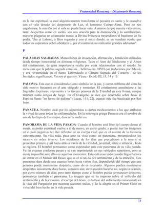 Fraternidad Rosacruz – Diccionario Rosacruz
en la luz espiritual, la cual alquímicamente transforma al pecador en santo y le envuelve
con el velo dorado del desposorio de Luz, el luminoso Cuerpo-Alma. Pero no nos
engañemos; la oración por sí sola no puede hacer esto. A menos de que nuestra vida entera,
tanto despiertos como en sueño, sea una oración para la iluminación y la santificación,
nuestras plegarias no alcanzarán nunca la Divina Presencia trayéndonos el bautismo de Su
poder. 'Ora et Labora', a Dios rogando y con el mazo dando, es un mandato oculto que
todos los aspirantes deben obedecer o, por el contrario, no realizarán grandes adelantos".
P
PALABRAS SAGRADAS. Monosílabos de invocación, afirmación y bendición utilizados
desde tiempo inmemorial en distintas religiones. Tales el Aum del hinduismo y el Amen
del cristianismo, de gran importancia oculta por estar relacionados con el sonido. Se
menciona que la palabra sagrada entre los .. hebreos era JHVH que traducimos por Jehová,
y era reverenciada en el Santo Tabernáculo o Cámara Sagrada del Corazón . de los
Iniciados, significando: Yo soy el que soy. Véase.- Éxodo III, 13, 14 y 15.
PALOMA. Esta ave es considerada como símbolo de la paz, y como emblema del alma ha
sido motivo frecuente en el arte visigodo y románico. El cristianismo ateniéndose a las
Sagradas Escrituras, representa a la tercera persona de la Trinidad en esta forma, aunque
también como lengua de fuego. En el Evangelio se dice que descendió sobre Jesús el
Espíritu Santo "en forma de paloma" (Lucas, 111, 22). cuando éste fue bautizado por San
Juan.
PANACEA. Nombre dado por los alquimistas a ciertos medicamentos a los que atribuían
la virtud de curar todas las enfermedades. En la mitología griega Panacea era el nombre de
una de las hijas de Esculapio, dios de la medicina.
PANORAMA DE LA VIDA PASADA. Cuando el hombre está libre del cuerpo denso al
morir, su poder espiritual vuelve a él de nuevo, en cierto grado, y puede leer las imágenes
en el polo negativo del éter reflector de su cuerpo vital, que es el asiento de la memoria
subconsciente. Su vida toda, pasa ante su vista como un panorama, presentándose los
sucesos en orden inverso. Los incidentes de los días que precedieron a la muerte se
presentan primero y así hacia atrás a través de la virilidad, juventud, niñez e infancia., Todo
se registra. El hombre permanece como espectador ante este panorama de su vida pasada.
Ve las escenas conforme pasan y se van imprimiendo en sus vehículos superiores, pero se
siente imposible ante ellas en aquellos momentos. Esto está reservado cuando llegue la hora
de entrar en el Mundo del Deseo que es el ni un do del sentimiento y de la emoción. Este
panorama dura desde una cuantas horas hasta varios días, dependiendo del tiempo que una
persona puede mantenerse despierta, cuan- do es necesario. Algunos pueden mantenerse
despiertos únicamente doce horas, o menos aún; otros pueden hacerlo así, según la ocasión,
por cierto número de días; pero tanto tiempo como el hombre pueda permanecer despierto,
permanece también el panorama. La imagen que se ha impreso sobre el vehículo del
sentimiento y de la emoción, el cuerpo del deseo, es la base del sufrimiento consecuente en
la vida del Purgatorio por nuestras acciones malas, y de la alegría en el Primer Cielo en
virtud del bien hecho en la vida pasada.
73
 