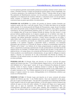 Fraternidad Rosacruz – Diccionario Rosacruz
Los tres primeros períodos mencionados pertenecen al pasado. Estamos actual- mente en el
cuarto, o Período Terrestre. Cuando este período de nuestro globo se haya completado, éste
y nosotros, pasaremos a las condiciones de Júpiter, Venus y Vulcano antes de que el gran
Día septenario de Manifestación concluya. Los tres períodos y medio ya pasados han sido
empleados en la adquisición de nuestros vehículos y conciencia actual. Los tres períodos y
medio restantes se dedicarán a perfeccionar esos vehículos y a expansionar nuestra
conciencia hasta un punto equivalente a la omnisciencia. ,
PERIODO DE SATURNO. Los globos del período de Saturno estaban formados por
sustancia mucho más fina y sutil que nuestra Tierra. El Globo más denso de ese período
estaba situado. En la misma porción del Mundo del Pensamiento, ocupa- da por los globos
más sutiles del período actual, la Región del Pensamiento Concreto. Estos globos no tenían
consistencia, tal como generalmente podemos sentir. El "Calor" es le que más se aproxima
a la verdadera idea, de lo que era el antiguo Período de Saturno. Era muy oscuro; y si una
persona hubiera podido penetrar en el espacio ocupado por él, no hubiera visto nada. En
torno suyo, todo hubiera sido oscuridad, pero hubiera podido sentir su calor. Los espíritus
virginales, que debían desarrollar conciencia y forma, fueron colocados en ese globo, o
mejor dicho, todo el globo estaba compuesto por espíritus virginales. Fuera de este "Globo
de Calor", en su atmósfera, por decirlo así, estaban las grandes Jerarquías Creadoras, que
ayudaban a los espíritus virginales a desarrollar forma y conciencia. Las Jerarquías
principales que activaron en el Período de Saturno se llaman en terminología rosacruz los
"Señores de la Llama". Los Señores de la Llama proporcionaron el germen del cuerpo
denso y despertaron el principio espiritual más elevado, produciendo la actividad inicial del
espíritu divino en el hombre. El hombre debe su vehículo más elevado y el más inferior -el
espíritu divino y el cuerpo denso a la evolución del Período de Saturno. Los Señores de la
Llama ayudaron a esa manifestación voluntariamente, sin que nada los obligara en manera
alguna, a hacerlo. La conciencia de la vida evolucionante del Período de Saturno era
semejante a la del mineral actual, un estado de inconsciencia análoga a la de los médiums
en trance profundo,
PERIODO SOLAR, El Período Solar está descrito en el tercer versículo del primer
capítulo del Génesis que dice: "Y los Elohim dijeron: hágase la luz;,y la' luz fue hecha". Se
está hablando de la "masa ígnea" central, de la que se formaron los planetas de nuestro
sistema, incluso la Tierra. Cuando la nebulosa alcanzó el estado de fuego brillante y
luminoso, como en el Período Solar, no había iluminación externa. la luz estaba dentro. En
el cuarto versículo se lee: "Los Elohim separaron la luz de la oscuridad". Necesariamente,
porque el espacio exterior era oscuro, distinguiéndose de la brillantísima nebulosa que
existió en el Período Solar.
PERIODO LUNAR. El Período Lunar está descrito en el sexto versículo del primer
capítulo del Génesis que dice: "y los Elohim dijeron.- haya una expansión en las aguas,
para que el agua se divida del agua". Esto describe exactamente las condiciones del Período
Lunar cuando el calor de la masa ígnea brillante y el frío del espacio exterior formaron una
cubierta de agua en torno del centro radiante. El contacto del fuego con el agua generó
vapor, que es agua en expansión. Era diferente del agua relativamente fría, que
constantemente gravitaba hacia el centro ígneo, ardiente, para reemplazar al vapor que
surgía. De esa manera había una circulación constante del agua en suspensión, y también
75
 