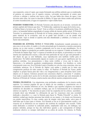 Fraternidad Rosacruz – Diccionario Rosacruz
una expansión, como el vapor, que surgía formando una neblina ardiente que se condensaba
al ponerse en contacto con el espacio externo, volviendo nuevamente al centro para
volverse a calentar y realizar otro nuevo cielo, Así que había dos clases de agua y una
división entre ellas, tal como lo describe la Biblia, El agua más densa estaba más próxima
al centro incandescente; el agua en expansión o vapor estaba fuera.
PERIODO TERRESTRE. El Período Terrestre está descrito en el noveno. versículo del
primer capítulo del Génesis que dice: "Y Elohim dijo. sepárense las aguas de la tierra seca...
y Elohim llamó a la tierra seca, Tierra". Esto se refiere a la primera solidificación firme. El
calor y la humedad habían engendrado el cuerpo sólido de nuestro globo actual. El Período
Terrestre 'es eminentemente el Período de la Forma, porque aquí es donde la forma, o la
parte material de la evolución, está en su grado más elevado o en un estado más
pronunciado. Aquí es donde el espíritu está más abandonado y cohibido y la forma es el
factor más dominante.
PERIODO DE JÚPITER, VENUS Y VULCANO. Actualmente cuando pensamos en
una cosa o en un color, el cuadro o el color presentado por la memoria a nuestra conciencia
interna, no es sino oscuro y sombrío comparado con la cosa en que pensábamos. En el
Período de Júpiter se producirá un cambio marcado en ese respecto. Cuando un hombre en
el Período de Júpiter diga "rojo" o exprese el nombre de un objeto, se presentará a su visión
interna una reproducción exacta y clara del tono particular de rojo en que esté pensando o
del objeto de que se esté hablando, cuya reproducción será también visible para el
interlocutor. No habrá malentendido alguno en cuanto a lo que quiere significarse por las
palabras emitidas. Los pensamientos e ideas serán visibles y vivos; por lo tanto, la
hipocresía y la adulación quedarán completamente eliminadas. Los hombres se verán
exactamente como son. En el Período Lunar el hombre no veía las cosas concretas, sino sus
cualidades anímicas. En el Período de Júpiter verá ambas y tendrá por lo tanto una
comprensión perfecta de todo cuanto le rodee. Al finalizar el Período de Venus, podrá
emplear su propia fuerza para dar vida a sus imaginaciones y para arrojarlas fuera como
objetos en el espacio. Entonces poseerá una conciencia objetiva, consciente Y creadora.
Casi nada se puede decir acerca de la elevada conciencia espiritual que será alcanzada al
finalizar el Período de Vulcano; estaría mucho más allá de nuestra comprensión actual.
PIEDRA FILOSOFAL. Los alquimistas eran profundos estudiantes de la ciencia oculta
superior. La creencia popular de que el objeto de sus estudios y experiencias era el
transmutar los metales inferiores en oro, fue debida a que aquellos eligieron esa manera
simbólica de descubrir su verdadero trabajo, que era la transmutación de la naturaleza
inferior en espíritu. Y fue descrita así para evitar las sospechas de los celosos. sacerdotes,
evitando decir una falsedad. La afirmación de que los rosacruces eran una sociedad
dedicada a descubrir y a -usar la fórmula para hacer la "Piedra Filosofal" es cierta. Es
también verdad que muchas personas han tenido en sus manos .y la tienen con frecuencia
esa piedra maravillosa. Es muy común, pero de ningún valor para nadie, salvo para el
individuo que la hace para sí mismo. Esa fórmula se da en el ejercitamiento oculto y un
rosacruz no se diferencia en ese respecto del ocultista de cualquier otra escuela. Todos
están dedicados a construir la codiciada piedra, empleando cada uno, sin embargo, sus
propios métodos, porque no hay dos individuos iguales y por consiguiente el trabajo
realmente efectivo es siempre individual en su esfera de acción. En síntesis, la Piedra
76
 