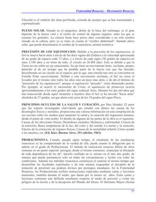 Fraternidad Rosacruz – Diccionario Rosacruz
Filosofal es el símbolo del alma purificada, extraída de cuerpos que se han transmutado y
espiritualizado.
PLEXO SOLAR. Situado en el epigastrio, detrás de la boca del estómago, es el gran
depósito de la fuerza vital y el centro de control de algunos órganos, entre los que se
cuentan los genitales. La ciencia hasta hace pocos años consideraba a un solo cerebro
situado en la cabeza, pero ya se tiene en cuenta al "cerebro abdominal", llamado plexo
solar, que puede denominarse el cerebro de la naturaleza, animal instintiva.
PRECESIÓN DE LOS EQUINOCCIOS. Debido a la precesión de los equinoccios, el
Sol se mueve hacia atrás a través de los doce signos del Zodíaco a la velocidad aproximada
de un grado de espacio cada 72 años, y a través de cada signo (30 grados de espacio) en
unos 2.100 años y en torno de todo, el círculo en 26.868 años. Esto es debido a que la
Tierra no era sobre un eje estacionario. Su eje tiene un movimiento lento, oscilante, propio,
parecido al de un trompo que ha perdido parte de la fuerza con que fue lanzado,
describiendo así un círculo en el espacio, por lo que, una estrella tras otra se convierten en
Estrella Polar sucesivamente. Debido a este movimiento oscilante, el Sol no cruza el
Ecuador por el mismo sitio todos los años sino un poco más atrás, y de ahí el término de
"precesión de los equinoccios", porque el equinoccio "precede". viene demasiado pronto.
Por ejemplo, al ocurrir el nacimiento de Cristo, el equinoccio de primavera ocurría
aproximadamente a los siete grados del signo zodiacal Aries. Durante los dos mil años que
han transcurrido desde aquel momento a nuestros días el Sol se ha movido "hacia atrás"
alrededor de 27 grados, así que ahora está cerca de los 10 grados del signo Piscis.
PRINCIPIOS OCULTOS DE LA SALUD Y CURACIÓN, por Max Heindel. El autor
que fue experto investigador clarividente que estudió con ahínco las causas de los
desarreglos físicos y mentales, proporciona una valiosa información en esta compilación de
sus escritos sobre los medios para mantener la salud y la curación del organismo humano,
desde el punto de vista oculto. El detalle de algunas de las partes de la obra es el siguiente:
Causas de las afecciones físicas; Desórdenes mentales; Herencia y enfermedad; Ciencia de
la nutrición; Bases terapéuticas de la luz, del color y del sonido; La mente y la curación;
Efectos de la extracción de órganos físicos; Causas de la mortalidad infantil; Cómo ayudar
a los muertos; cte. (Ed. Kier, Buenos Aires, 351 edición, 1963).
PROBACIONISTA. Cuando, pasado algún tiempo, el estudiante de las enseñanzas
rosacruces se ha compenetrado de la verdad de ella, puede asumir la obligación que lo
admite en el grado de Probacionista. El método de realización rosacruz difiere de otros
sistemas en un punto especial: persigue, desde el mismo comienzo, emancipar al discípulo
de toda dependencia de los de", hacerlo confiado en sí. mismo en el más alto grado, de
manera que pueda permanecer solo en todas las circunstancias y luchar con todas las
condiciones. Además los métodos rosacruces construyen el carácter al mismo tiempo que
desarrollan las facultades espirituales y de esta manera resguardan al discípulo de la
tentación de prostituir sus poderes divinos por prestigios mundanos. En la Fraternidad
Rosacruz, los Probacionistas reciben instrucciones especiales mediante cartas y lecciones
mensuales, también durante el sueño, que duran por lo menos en años. Estas cartas y
lecciones contienen una definida enseñanza respecto al modo de prevenir y evitar los
peligros de la ilusión y de la decepción del Mundo del Deseo. El Hermano Mayor efectúa
77
 