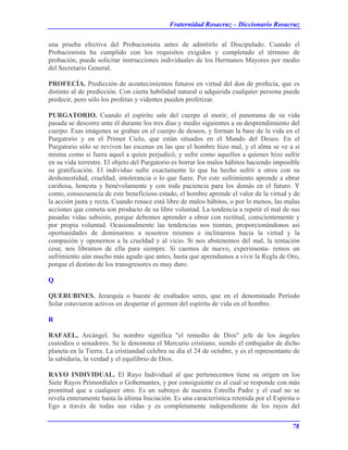 Fraternidad Rosacruz – Diccionario Rosacruz
una prueba efectiva del Probacionista antes de admitirlo al Discipulado. Cuando el
Probacionista ha cumplido con los requisitos exigidos y completado el término de
probación, puede solicitar instrucciones individuales de los Hermanos Mayores por medio
del Secretario General.
PROFECÍA. Predicción de acontecimientos futuros en virtud del don de profecía, que es
distinto al de predicción. Con cierta habilidad natural o adquirida cualquier persona puede
predecir, pero sólo los profetas y videntes pueden profetizar.
PURGATORIO. Cuando el espíritu sale del cuerpo al morir, el panorama de su vida
pasada se descorre ante él durante los tres días y medio siguientes a su desprendimiento del
cuerpo. Esas imágenes se graban en el cuerpo de deseos, y forman la base de la vida en el
Purgatorio y en el Primer Cielo, que están situados en el Mundo del Deseo. En el
Purgatorio sólo se reviven las escenas en las que el hombre hizo mal, y el alma se ve a sí
misma como si fuera aquel a quien perjudicó, y sufre como aquellos a quienes hizo sufrir
en su vida terrestre. El objeto del Purgatorio es borrar los malos hábitos haciendo imposible
su gratificación. El individuo sufre exactamente lo que ha hecho sufrir a otros con su
deshonestidad, crueldad, intolerancia o lo que fuere. Por este sufrimiento aprende a obrar
cariñosa, honesta y benévolamente y con toda paciencia para los demás en el futuro. Y
como, consecuencia de este beneficioso estado, el hombre aprende el valor de la virtud y de
la acción justa y recta. Cuando renace está libre de malos hábitos, o por lo menos, las malas
acciones que cometa son producto de su libre voluntad. La tendencia a repetir el mal de sus
pasadas vidas subsiste, porque debemos aprender a obrar con rectitud, conscientemente y
por propia voluntad. Ocasionalmente las tendencias nos tientan, proporcionándonos así
oportunidades de dominarnos a nosotros mismos e inclinarnos hacia la virtud y la
compasión y oponernos a la crueldad y al vicio. Si nos abstenemos del mal, la tentación
cesa; nos libramos de ella para siempre. Si caemos de nuevo, experimenta- remos un
sufrimiento aún mucho más agudo que antes, hasta que aprendamos a vivir la Regla de Oro,
porque el destino de los transgresores es muy duro.
Q
QUERUBINES. Jerarquía o hueste de exaltados seres, que en el denominado Período
Solar estuvieron activos en despertar el germen del espíritu de vida en el hombre.
R
RAFAEL, Arcángel. Su nombre significa "el remedio de Dios" jefe de los ángeles
custodios o senadores. Se le denomina el Mercurio cristiano, siendo el embajador de dicho
planeta en la Tierra. La cristiandad celebra su día el 24 de octubre, y es el representante de
la sabiduría, la verdad y el equilibrio de Dios.
RAYO INDIVIDUAL. El Rayo Individual al que pertenecemos tiene su origen en los
Siete Rayos Primordiales o Gobernantes, y por consiguiente es al cual se responde con más
prontitud que a cualquier otro. Es un subrayo de nuestra Estrella Padre y el cual no se
revela enteramente hasta la última Iniciación. Es una característica retenida por el Espíritu o
Ego a través de todas sus vidas y es completamente independiente de los rayos del
78
 