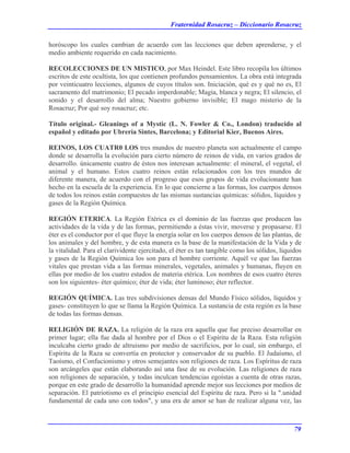 Fraternidad Rosacruz – Diccionario Rosacruz
horóscopo los cuales cambian de acuerdo con las lecciones que deben aprenderse, y el
medio ambiente requerido en cada nacimiento.
RECOLECCIONES DE UN MISTICO, por Max Heindel. Este libro recopila los últimos
escritos de este ocultista, los que contienen profundos pensamientos. La obra está integrada
por veinticuatro lecciones, algunos de cuyos títulos son. Iniciación, qué es y qué no es, El
sacramento del matrimonio; El pecado imperdonable; Magia, blanca y negra; El silencio, el
sonido y el desarrollo del alma; Nuestro gobierno invisible; El mago misterio de la
Rosacruz; Por qué soy rosacruz; etc.
Título original.- Gleanings of a Mystic (L. N. Fowler & Co., London) traducido al
español y editado por Ubrería Sintes, Barcelona; y Editorial Kier, Buenos Aires.
REINOS, LOS CUATR0 LOS tres mundos de nuestro planeta son actualmente el campo
donde se desarrolla la evolución para cierto número de reinos de vida, en varios grados de
desarrollo. únicamente cuatro de éstos nos interesan actualmente: el mineral, el vegetal, el
animal y el humano. Estos cuatro reinos están relacionados con los tres mundos de
diferente manera, de acuerdo con el progreso que esos grupos de vida evolucionante han
hecho en la escuela de la experiencia. En lo que concierne a las formas, los cuerpos densos
de todos los reinos están compuestos de las mismas sustancias químicas: sólidos, líquidos y
gases de la Región Química.
REGIÓN ETERICA. La Región Etérica es el dominio de las fuerzas que producen las
actividades de la vida y de las formas, permitiendo a éstas vivir, moverse y propasarse. El
éter es el conductor por el que fluye la energía solar en los cuerpos densos de las plantas, de
los animales y del hombre, y de esta manera es la base de la manifestación de la Vida y de
la vitalidad. Para el clarividente ejercitado, el éter es tan tangible como los sólidos, líquidos
y gases de la Región Química los son para el hombre corriente. Aquél ve que las fuerzas
vitales que prestan vida a las formas minerales, vegetales, animales y humanas, fluyen en
ellas por medio de los cuatro estados de materia etérica. Los nombres de esos cuatro éteres
son los siguientes- éter químico; éter de vida; éter luminoso; éter reflector.
REGIÓN QUÍMICA. Las tres subdivisiones densas del Mundo Físico sólidos, líquidos y
gases- constituyen lo que se llama la Región Química. La sustancia de esta región es la base
de todas las formas densas.
RELIGIÓN DE RAZA. La religión de la raza era aquella que fue preciso desarrollar en
primer lugar; ella fue dada al hombre por el Dios o el Espíritu de la Raza. Esta religión
inculcaba cierto grado de altruismo por medio de sacrificios, por lo cual, sin embargo, el
Espíritu de la Raza se convertía en protector y conservador de su pueblo. El Judaísmo, el
Taoísmo, el Confucionismo y otros semejantes son religiones de raza. Los Espíritus de raza
son arcángeles que están elaborando así una fase de su evolución. Las religiones de raza
son religiones de separación, y todas inculcan tendencias egoístas a cuenta de otras razas,
porque en este grado de desarrollo la humanidad aprende mejor sus lecciones por medios de
separación. El patriotismo es el principio esencial del Espíritu de raza. Pero si la ".unidad
fundamental de cada uno con todos", y una era de amor se han de realizar alguna vez, las
79
 