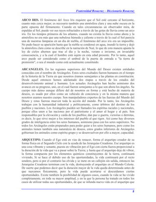 Fraternidad Rosacruz – Diccionario Rosacruz
ARCO IRIS. El fenómeno del Arco Iris requiere que el Sol esté cercano al horizonte,
cuanto más cerca mejor; es necesario también una atmósfera clara y una nube oscura en la
parte opuesta del firmamento. Cuando en tales circunstancias un observador mira, de
espaldas al Sol, puede ver sus rayos refractados a través de las gotas de lluvia como un arco
iris. En los tiempos primeros de los atlantes, cuando no existía la lluvia como ahora y la
atmósfera no era más que una nebulosa húmeda y caliente a través de la cual el Sol parecía
una de nuestras lámparas en un día de niebla, el fenómeno del arco iris era un imposible.
No pudo hacer su aparición hasta que la niebla se condensó en agua, inundó la tierra y dejó
la atmósfera clara como se describe en la narración de Noé, lo que de esta manera apunta la
ley de cielos alternos que trae el día y la noche, verano e invierno, en invariable
consecuencia, y a la cual el hombre está sujeto en esta edad presente. Por lo tanto, aquel
arco puede ser considerado como el umbral de la puerta de entrada a "la tierra de
promisión", o sea el mundo como está actualmente constituido.
ARCANGELES. En las regiones superiores del Mundo del Deseo existen entidades
conocidas con el nombre de Arcángeles. Estos seres exaltados fueron humanos en el tiempo
de la historia de la Tierra en que nosotros éramos semejantes a las plantas en constitución.
Desde aquel entonces hemos adelantado dos etapas a través de los estados del
desenvolvimiento animal y humano. Los actuales Arcángeles han hecho asimismo dos
avances en su progreso, uno, en el cual fueron semejantes a lo que son ahora los ángeles. Su
cuerpo más denso aunque difiere del de nosotros en forma y está hecho de materia de
deseos, es usado por ellos como un vehículo de conciencia y en la misma manera que
nosotros usamos nuestro cuerpo. Son manipuladores expertos de las fuerzas del Mundo del
Deseo y estas fuerzas mueven toda la acción del mundo. Por lo tanto, los Arcángeles
trabajan con la humanidad industrial y políticamente, como árbitros del destino de los
pueblos y naciones. Los Arcángeles pueden ser llamados los espíritus raciales y nacionales,
porque ellos unen a las naciones por el patriotismo y el amor al hogar y al país. Son
responsables por la elevación y caída de los pueblos; dan paz o guerra, victorias o derrotas,
es decir, lo que sirve mejor a los intereses del pueblo al que rigen. Así como hay diversos
grados de inteligencia entre los seres humanos, asimismo pasa con los seres superiores. No
todos los Arcángeles están preparados para poder guiar a los seres humanos, pero como los
animales tienen también una naturaleza de deseos, estos grados inferiores de Arcángeles
gobiernan los animales como espíritu-grupo y se desenvuelven por ello a mayor, capacidad.
ARQUETIPO. Cuando el Ego está en vías de renacer, forma el arquetipo creador de su
forma física en el Segundo Cielo con la ayuda de las Jerarquías Creadoras. Ese arquetipo es
una cosa vibrante y sonante, puesta en vibración por el Ego con cierta fuerza proporcional a
la duración de la vida que va a pasar sobre la Tierra; y hasta que el arquetipo deje de vibrar,
la forma compuesta por los elementos químicos constituyentes de la tierra, continuará
viviendo, Si se hace el debido uso de las oportunidades, la vida continuará por el recto
sendero, pero si por el contrario las olvida y se mete en un callejón sin salida, entonces las
Jerarquías Creadoras terminan con la vida, destruyendo el arquetipo en el Mundo Celeste.
De suerte que podemos decir que la duración mayor de la vida queda determinada antes de
que nazcamos físicamente, pero la vida puede acortarse si descuidamos ciertas
oportunidades. Existe también la posibilidad de algunos casos, cuando la vida se ha vivido
completamente, en toda su mayor amplitud, y en la que la persona ha tratado en todos los
casos de utilizar todas sus oportunidades, de que se infunda nueva vida en el arquetipo que
8
 