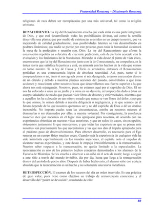 Fraternidad Rosacruz – Diccionario Rosacruz
religiones de raza deben ser reemplazadas por una más universal, tal como la religión
cristiana.
RENACIMIENTO. La ley del Renacimiento enseña que cada alma es una parte integrante
de Dios, y que está desarrollando todas las posibilidades divinas, así como la semilla
desarrolla una planta; que por medio de existencias repetidas en un cuerpo terrestre, que va
mejorando de calidad gradualmente, esas posibilidades latentes se van desarrollando en
poderes dinámicos; que nadie se pierde por este proceso, pues toda la humanidad alcanzará
la meta de la perfección y reunión con. Dios. La ley del Renacimiento que afirma la
encarnación repetida en vehículos de creciente perfección, está de perfecto acuerdo con la
evolución y los fenómenos de la Naturaleza. Mirando la vida desde el punto de vista ético,
encontramos que la ley del Renacimiento junto con la de Consecuencia, su compañera, es la
única teoría que satisface la justicia y está, en armonía con los hechos de la vida que vemos
en torno nuestro. Si la ley de Causa y Efecto es verdadera, entonces el Renacimiento
periódico es una consecuencia lógica de absoluta necesidad. Así, pues, tanto si lo
comprendemos o no, tanto si nos agrada como si nos desagrada, estamos encerrados dentro
de un círculo y debido a nuestras propias acciones del pasado, constreñidos a que éstas
accionen y reaccionen sobre nosotros hasta que desarrollemos una fuerza superior a la que
ahora nos está sojuzgando. Nosotros, pues, no estamos aquí por el capricho de Dios. Él no
nos ha colocado a unos en un jardín y a otros en un desierto, ni tampoco ha dado a éstos un
cuerpo saludable de modo que puedan vivir libres de dolores y enfermedades, mientras que
a aquellos les ha colocado en tan mísero estado que nunca se ven libres del dolor; sino que
lo que somos, lo somos debido a nuestra diligencia o negligencia, y lo que seamos en el
futuro depende de lo que nosotros queramos ser y no del capricho de Dios o dé un destino
inexorable. No importa cuales sean las circunstancias, estriba en nosotros mismos el
dominarlas o ser dominados por ellas, a nuestra voluntad. Por consiguiente, la enseñanza
rosacruz dice que nacemos en el lugar más apropiado para nosotros, de acuerdo con las
experiencias obtenidas en nuestras vidas anteriores, y que en todos los casos, sin excepción,
obtenemos justamente lo que merecemos; y que todas las experiencias que se ponen ante
nosotros son precisamente las que necesitamos y las que nos dan el ímpetu apropiado para
el próximo paso de desenvolvimiento. Para obtener desarrollo, es necesario para el Ego
renacer en un cuerpo físico muchas veces. Cuando toda la experiencia de cualquier vida ha
sido asimilada espiritualmente en los mundos superiores, el espíritu nota el impulso de
alcanzar nuevas experiencias, y este deseo le empuja irresistiblemente a la reencarnación.
Nuestro saber respecto a la reencarnación, no queda limitado a la especulación. La
reencarnación es uno de los primeros hechos concretos demostrados a los alumnos de la
Escuela de Misterios. Se les enseña a observar a un niño en el acto de morir; luego a seguir
a este niño a través del mundo invisible, día por día, hasta que llega a la reencarnación
dentro del período de pocos años. Después de haber hecho esto, el alumno sabe con certeza
absoluta que la reencarnación es un hecho y no solamente una teoría metafísica.
RETROSPECCIÓN. El examen de los sucesos del día en orden invertido. Es una práctica
de gran valor, pues tiene como objetivo un trabajo de armonización consciente y el
desarrollo del "poder de devoción", resultando de ello:
80
 