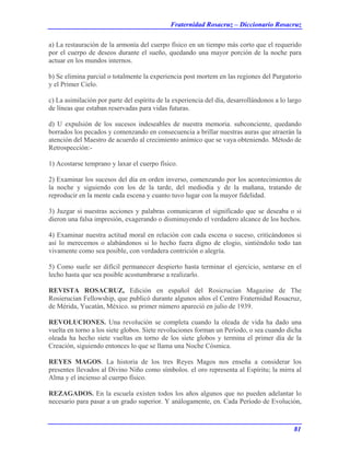 Fraternidad Rosacruz – Diccionario Rosacruz
a) La restauración de la armonía del cuerpo físico en un tiempo más corto que el requerido
por el cuerpo de deseos durante el sueño, quedando una mayor porción de la noche para
actuar en los mundos internos.
b) Se elimina parcial o totalmente la experiencia post mortem en las regiones del Purgatorio
y el Primer Cielo.
c) La asimilación por parte del espíritu de la experiencia del día, desarrollándonos a lo largo
de líneas que estaban reservadas para vidas futuras.
d) U expulsión de los sucesos indeseables de nuestra memoria. subconciente, quedando
borrados los pecados y comenzando en consecuencia a brillar nuestras auras que atraerán la
atención del Maestro de acuerdo al crecimiento anímico que se vaya obteniendo. Método de
Retrospección:-
1) Acostarse temprano y laxar el cuerpo físico.
2) Examinar los sucesos del día en orden inverso, comenzando por los acontecimientos de
la noche y siguiendo con los de la tarde, del mediodía y de la mañana, tratando de
reproducir en la mente cada escena y cuanto tuvo lugar con la mayor fidelidad.
3) Juzgar si nuestras acciones y palabras comunicaron el significado que se deseaba o si
dieron una falsa impresión, exagerando o disminuyendo el verdadero alcance de los hechos.
4) Examinar nuestra actitud moral en relación con cada escena o suceso, criticándonos si
así lo merecemos o alabándonos si lo hecho fuera digno de elogio, sintiéndolo todo tan
vivamente como sea posible, con verdadera contrición o alegría.
5) Como suele ser difícil permanecer despierto hasta terminar el ejercicio, sentarse en el
lecho hasta que sea posible acostumbrarse a realizarlo.
REVISTA ROSACRUZ, Edición en español del Rosicrucian Magazine de The
Rosierucian Fellowship, que publicó durante algunos años el Centro Fraternidad Rosacruz,
de Mérida, Yucatán, México. su primer número apareció en julio de 1939.
REVOLUCIONES. Una revolución se completa cuando la oleada de vida ha dado una
vuelta en torno a los siete globos. Siete revoluciones forman un Período, o sea cuando dicha
oleada ha hecho siete vueltas en torno de los siete globos y termina el primer día de la
Creación, siguiendo entonces lo que se llama una Noche Cósmica.
REYES MAGOS. La historia de los tres Reyes Magos nos enseña a considerar los
presentes llevados al Divino Niño como símbolos. el oro representa al Espíritu; la mirra al
Alma y el incienso al cuerpo físico.
REZAGADOS. En la escuela existen todos los años algunos que no pueden adelantar lo
necesario para pasar a un grado superior. Y análogamente, en. Cada Período de Evolución,
81
 