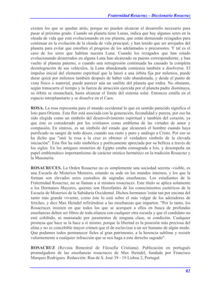 Fraternidad Rosacruz – Diccionario Rosacruz
existen los que se quedan atrás, porque no pueden alcanzar el desarrollo necesario para
pasar al próximo grado. Cuando un planeta tiene Lunas, indica que hay algunos seres en la
oleada de vida que está evolucionando en ese planeta, que están demasiado rezagados para
continuar en la evolución de la oleada de vida principal, y han tenido que ser arrojados del
planeta para evitar que estorben el progreso de los adelantados o precursores. Y tal es el
caso de los seres que habitan nuestra Luna. Cuando los rezagados que han estado
evolucionando desterrados en alguna Luna han alcanzado su puesto correspondiente, y han
vuelto al planeta paterno, o cuando una retrogresión continuada ha causado la completa
desintegración de sus vehículos, la Luna abandonada comienza también a disolverse. El
impulso inicial del elemento espiritual que la lanzó a una órbita fija por milenios, puede
durar quizá por milenios también después de haber sido abandonada, y desde el punto de
vista físico o material, puede parecer aún un satélite del planeta que rodea. No obstante,
según transcurra el tiempo y la fuerza de atracción ejercida por el planeta padre disminuya,
su órbita se ensanchará, hasta alcanzar el límite del sistema solar. Entonces estalla en el
espacio interplanetario y se disuelve en el Caos.
ROSA. La rosa representa para el mundo occidental lo que en sentido parecido significa el
loto para Oriente. Esta flor está asociada con la generación, fecundidad y pureza, por eso ha
sido elegida como un símbolo del desenvolvimiento espiritual y también del corazón, ya
que éste es considerado por los cristianos como emblema de las virtudes de amor y
compasión, En síntesis, es un símbolo del estado que alcanzará el hombre cuando haya
purificado su sangre de todo deseo, cuando sea casto y puro y análogo a Cristo. Por eso se
ha dicho que "unir la rosa a la cruz es obtener el verdadero símbolo de la elevada
iniciación". Esta flor ha sido simbólica y poéticamente apreciada por su belleza a través de
los siglos. En los antiguos misterios de Egipto estaba consagrada a Isis, y desempeña un
papel emblemático importantísimo de carácter místico hermético en la tradición Rosacruz y
la Masonería.
ROSACRUCES. La Orden Rosacruz no es simplemente una sociedad secreta -visible, es
una Escuela de Misterios Menores, estando su sede en los mundos internos, y los que la
forman son elevados seres custodios de sagradas enseñanzas. Los estudiantes de la
Fraternidad Rosacruz, no se llaman a sí mismos rosacruces. Este título se aplica solamente
a los Hermanos Mayores, quienes son Hierofantes dé los conocimientos esotéricos de la
Escuela de Misterios de la Sabiduría Occidental. Dichos hermanos 'están tan por encima del
santo más grande viviente, como éste lo está sobre el más vulgar de los adoradores de
fetiches, y dice Max Heindel refiriéndose a las enseñanzas que imparten. "Por lo tanto, los
Rosacruces insisten en que todos los que se acerquen a ellos en busca de profundas
enseñanzas deben ser libres de toda alianza con cualquier otra escuela y que el candidato no
esté cohibido, ni maniatado por juramentos de ninguna clase, ni condición. Cualquier
promesa que hace se la hace a sí mismo, porque la libertad es la posesión más preciosa del
alma y no es concebible mayor crimen que el de esclavizar a un ser humano de algún modo.
Que podamos todos permanecer fieles al gran patrimonio, a la herencia sublime y resistir
valientemente a cualquier infracción que se nos haga a este derecho sagrado".
ROSACRUZ (Revista Bimestral de Filosofía Cristiana). Publicación en portugués
promulgadora de las enseñanzas rosacruces de Max Heindel, fundada por Francisco
Marques Rodrigues. Redacción: Rua de S. José 39 - 19 Lisboa 2, Portugal.
82
 