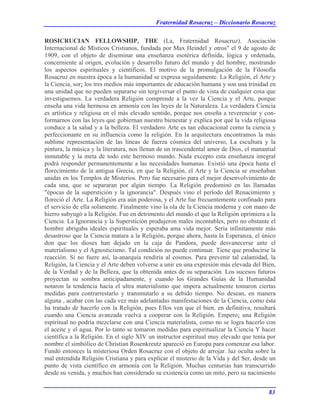 Fraternidad Rosacruz – Diccionario Rosacruz
ROSICRUCIAN FELLOWSHIP, THE (La, Fraternidad Rosacruz). Asociación
Internacional de Místicos Cristianos, fundada por Max Heindel y otros" el 9 de agosto de
1909, con el objeto de diseminar una enseñanza esotérica definida, lógica y ordenada,
concerniente al origen, evolución y desarrollo futuro del mundo y del hombre, mostrando
los aspectos espirituales y científicos. El motivo de la promulgación de la Filosofía
Rosacruz en nuestra época a la humanidad se expresa seguidamente. La Religión, el Arte y
la Ciencia, sor¡ los tres medios más importantes de educación humana y son una trinidad en
una unidad que no pueden separarse sin tergiversar el punto de vista de cualquier cosa que
investiguemos. La verdadera Religión comprende a la vez la Ciencia y el Arte, porque
enseña una vida hermosa en armonía con las leyes de la Naturaleza. La verdadera Ciencia
es artística y religiosa en el más elevado sentido, porque nos enseña a reverenciar y con-
formarnos con las leyes que gobiernan nuestro bienestar y explica por qué la vida religiosa
conduce a la salud y a la belleza. El verdadero Arte es tan educacional como la ciencia y
perfeccionante en su influencia como la religión. En la arquitectura encontramos la más
sublime representación de las líneas de fuerza cósmica del universo, La escultura y la
pintura, la música y la literatura, nos llenan de un trascendental amor de Dios, el manantial
inmutable y la meta de todo este hermoso mundo. Nada excepto esta enseñanza integral
podrá responder permanentemente a las necesidades humanas. Existió una época hasta el
florecimiento de la antigua Grecia, en que la Religión, el Arte y la Ciencia se enseñaban
unidas en los Templos de Misterios. Pero fue necesario para el mejor desenvolvimiento de
cada una, que se separaran por algún tiempo. La Religión predominó en las llamadas
"épocas de la superstición y la ignorancia". Después vino el período del Renacimiento y
floreció el Arte. La Religión era aún poderosa, y el Arte fue frecuentemente confinado para
el servicio de ella solamente. Finalmente vino la ola de la Ciencia moderna y con mano de
hierro subyugó a la Religión. Fue en detrimento del mundo el que la Religión oprimiera a la
Ciencia. La Ignorancia y la Superstición produjeron males incontables, pero no obstante el
hombre abrigaba ideales espirituales y esperaba ama vida mejor. Sería infinitamente más
desastroso que la Ciencia matara a la Religión, porque ahora, hasta la Esperanza, el único
don que los dioses han dejado en la caja de Pandora, puede desvanecerse ante el
materialismo y el Agnosticismo. Tal condición no puede continuar. Tiene que producirse la
reacción. Si no fuere así, la-anarquía rendiría al cosmos. Para prevenir tal calamidad, la
Religión, la Ciencia y el Arte deben volverse a unir en una expresión más elevada del Bien,
de la Verdad y de la Belleza, que la obtenida antes de su separación. Los sucesos futuros
proyectan su sombra anticipadamente, y cuando los Grandes Guías de la Humanidad
notaron la tendencia hacia el ultra materialismo que impera actualmente tomaron ciertas
medidas para contrarrestarlo y transmutarlo a su debido tiempo. No desean, en manera
alguna , acabar con las cada vez más adelantadas manifestaciones de la Ciencia, como ésta
ha tratado de hacerlo con la Religión, pues Ellos ven que el bien, en definitiva, resultará
cuando una Ciencia avanzada vuelva a cooperar con la Religión. Empero¡ una Religión
espiritual no podría mezclarse con una Ciencia materialista, como no se logra hacerlo con
el aceite y el agua. Por lo tanto se tomaron medidas para espiritualizar la Ciencia Y hacer
científica a la Religión. En el siglo XIV un instructor espiritual muy elevado que tenía por
nombre el simbólico de Christian Rosenkreutz apareció en Europa para comenzar esa labor.
Fundó entonces la misteriosa Orden Rosacruz con el objeto de arrojar. luz oculta sobre la
mal entendida Religión Cristiana y para explicar el misterio de la Vida y del Ser, desde un
punto de vista científico en armonía con la Religión. Muchas centurias han transcurrido
desde su venida, y muchos han considerado su existencia como un mito, pero su nacimiento
83
 