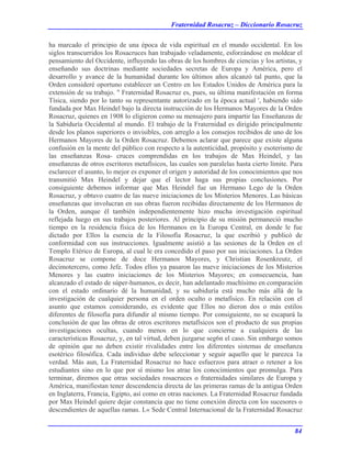 Fraternidad Rosacruz – Diccionario Rosacruz
ha marcado el principio de una época de vida espiritual en el mundo occidental. En los
siglos transcurridos los Rosacruces han trabajado veladamente, esforzándose en moldear el
pensamiento del Occidente, influyendo las obras de los hombres de ciencias y los artistas, y
enseñando sus doctrinas mediante sociedades secretas de Europa y América, pero el
desarrollo y avance de la humanidad durante los últimos años alcanzó tal punto, que la
Orden consideré oportuno establecer un Centro en los Estados Unidos de América para la
extensión de su trabajo. " Fraternidad Rosacruz es, pues, su última manifestación en forma
Tísica, siendo por lo tanto su representante autorizado en la época actual ', habiendo sido
fundada por Max Heindel bajo la directa instrucción de los Hermanos Mayores de la Orden
Rosacruz, quienes en 1908 lo eligieron como su mensajero para impartir las Enseñanzas de
la Sabiduría Occidental al mundo. El trabajo de la Fraternidad es dirigido principalmente
desde los planos superiores o invisibles, con arreglo a los consejos recibidos de uno de los
Hermanos Mayores de la Orden Rosacruz. Debemos aclarar que parece que existe alguna
confusión en la mente del público con respecto a la autenticidad, propósito y esoterismo de
las enseñanzas Rosa- cruces comprendidas en los trabajos de Max Heindel, y las
enseñanzas de otros escritores metafísicos, las cuales son paralelas hasta cierto límite. Para
esclarecer el asunto, lo mejor es exponer el origen y autoridad de los conocimientos que nos
transmitió Max Heindel y dejar que el lector haga sus propias conclusiones. Por
consiguiente debemos informar que Max Heindel fue un Hermano Lego de la Orden
Rosacruz, y obtuvo cuatro de las nueve iniciaciones de los Misterios Menores. Las básicas
enseñanzas que involucran en sus obras fueron recibidas directamente de los Hermanos de
la Orden, aunque él también independientemente hizo mucha investigación espiritual
reflejada luego en sus trabajos posteriores. Al principio de su misión permaneció mucho
tiempo en la residencia física de los Hermanos en la Europa Central, en donde le fue
dictado por Ellos la esencia de la Filosofía Rosacruz, la que escribió y publicó de
conformidad con sus instrucciones. Igualmente asistió a las sesiones de la Orden en el
Templo Etérico de Europa, al cual le era concedido el paso por sus iniciaciones. La Orden
Rosacruz se compone de doce Hermanos Mayores, y Christian Rosenkreutz, el
decimotercero, como Jefe. Todos ellos ya pasaron las nueve iniciaciones de los Misterios
Menores y las cuatro iniciaciones de los Misterios Mayores; en consecuencia, han
alcanzado el estado de súper-humanos, es decir, han adelantado muchísimo en comparación
con el estado ordinario dé la humanidad, y su sabiduría está mucho más allá de la
investigación de cualquier persona en el orden oculto o metafísico. En relación con el
asunto que estamos considerando, es evidente que Ellos no dieron dos o más estilos
diferentes de filosofía para difundir al mismo tiempo. Por consiguiente, no se escapará la
conclusión de que las obras de otros escritores metafísicos son el producto de sus propias
investigaciones ocultas, cuando menos en lo que concierne a cualquiera de las
características Rosacruz, y, en tal virtud, deben juzgarse seg6n el caso. Sin embargo somos
de opinión que no deben existir rivalidades entre los diferentes sistemas de enseñanza
esotérico filosófica. Cada individuo debe seleccionar y seguir aquello que le parezca 1a
verdad. Más aun, La Fraternidad Rosacruz no hace esfuerzos para atraer o retener a los
estudiantes sino en lo que por sí mismo los atrae los conocimientos que promulga. Para
terminar, diremos que otras sociedades rosacruces o fraternidades similares de Europa y
América, manifiestan tener descendencia directa de las primeras ramas de la antigua Orden
en Inglaterra, Francia, Egipto, así como en otras naciones. La Fraternidad Rosacruz fundada
por Max Heindel quiere dejar constancia que no tiene conexión directa con los sucesores o
descendientes de aquellas ramas. L« Sede Central Internacional de la Fraternidad Rosacruz
84
 