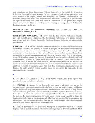 Fraternidad Rosacruz – Diccionario Rosacruz
está situada en un lugar denominado "Mount Reclesia", en la ciudad de Oceanside,
California, Estados Unidos de América. Se goza en esa región de un excelente clima, por
cuyo, motivo se ha erigido, además del Templo y los Edificios Administrativos, un
Santuario y Escuela de Salud, todo rodeado de una maravillosa vegetación, lo que convierte
al lugar en un sitio ideal para esta clase de actividades. Si se quiere más amplia
información, adquirir libros o inscribirse en los cursos por correspondencia de Filosofía
Rosacruz, sírvase escribir al:
General Secretary The Rosierucian Fellowship. Mt. Ecelesia. P.O. Box 713,
Oceanside, Califotnia, U.S.A.
ROSICRUCIAN MAGAZINE, THE ("Rayo from the Rose Cross"). Publicación fundada
por Max Heindel, como órgano de The Rosicrucian Fellowship, cuyo primer número
apareció en junio de 1913, en Oceanside, California, Estados Unidos, y que aún continúa
publicándose.
ROSENKREUTZ, Christian.. Nombre simbólico del elevado Maestro espiritual fundador
de la Orden Rosacruz, que apareció en Europa en el siglo XIII para comenzar el trabajo de
espiritualizar la ciencia y hacer científica la religión, dando luz sobre malentendido
cristianismo y el misterio de la vida y el ser. Muchas centurias han transcurrido desde su
encarnación y muchos han considerado su existencia como un mito. Pero su nacimiento,
como Christian Rosenkreutz, ha marcado el principio de una nueva época de vida espiritual
en el mundo occidental. Ese Ego particular, ha estado en continuas existencias físicas desde
entonces, en uno u otro de los países europeos. Tomaba un cuerpo nuevo cada vez que sus
sucesivos vehículos habían perdido su utilidad, o si las circunstancias hacían necesario que
cambiara el campo de sus actividades. Aún más, hoy en día está, encarnado, siendo un
Iniciado de grado superior, potente y activo factor en, los asuntos del Occidente, si bien
desconocido para el mundo.
S
SAINT GERMAIN, Conde de (1710-¿ 1784?). Adepto rosacruz, una de las figuras más
prominentes en el esoterismo occidental.
SALAMANDRAS. Nombre de los elementales que viven en el fuego, que son los de
mayor categoría, pero carecen de con- ciencia física, porque son muy elevados y reflejan su
origen, ya que son los primeros pensamientos caóticos divinos. Este nombre es muy similar
en varios idiomas, por ejemplo en sánscrito es Salamandala; en persa, Samandel; en griego,
latín, francés, italiano, etc., Salamandra; en inglés Salamander, cte. Las Salamandras son
los espíritus del fuego; se encuentran por todas partes y no se puede encender el fuego sin
su concurso. Sobre todo se encuentran en actividad bajo tierra y son ellas las que causan las
explosiones y las erupciones volcánicas. Sus cuerpos están formados principalmente por el
éter reflector y pueden vivir muchos millares de años.
SALOMÓN. Tercer rey de los. judíos que desempeña un importante papel en la Historia
Sagrada y en la leyenda masónica. Proyectó e hizo erigir bajo la dirección de Hiram Abiff
85
 