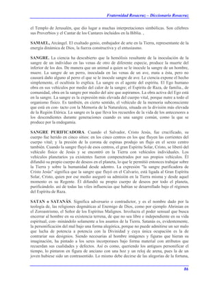 Fraternidad Rosacruz – Diccionario Rosacruz
el Templo de Jerusalén, que dio lugar a muchas interpretaciones simbólicas. Son célebres
sus Proverbios y el Cantar de los Cantares incluidos en la Biblia. ,
SAMAEL, Arcángel. El exaltado genio, embajador de arte en la Tierra, representante de la
energía dinámica de Dios, la fuerza constructiva y el entusiasmo.
SANGRE. La ciencia ha descubierto que la hemólisis resultante de la inoculación de la
sangre de un individuo en las venas de otro de diferente especie, produce la muerte del
inferior de los dos. De manera que un animal a quien se le inocule la sangre de un hombre,
muere. La sangre de un perro, inoculada en las venas de un ave, mata a ésta, pero no
causará daño alguno al perro el que se le inocule sangre de ave. Le ciencia expone el hecho
simplemente, el ocultista lo explica. La sangre es el agente del espíritu. El Ego humano
obra en sus vehículos por medio del calor de la sangre; el Espíritu de Raza, de familia., de
comunidad, obra en la sangre por medio del aire que aspiramos. La obra activa del Ego está
en la sangre. La sangre es la expresión más elevada del cuerpo vital, porque nutre a todo el
organismo físico. Es también, en cierto sentido, el vehículo de la memoria subconsciente
que está en con- tacto con la Memoria de la Naturaleza, situada en la división más elevada
de la Región Etérica. La sangre es la que lleva los recuerdos de la vida de los antecesores a
los descendientes durante generaciones cuando es una sangre común, como la que se
produce por la endogamia.
SANGRE PURIFICADORA. Cuando el Salvador, Cristo Jesús, fue crucificado, su
cuerpo fue herido en cinco sitios: en los cinco centros en los que fluyen las corrientes del
cuerpo vital; y la presión de la corona de espinas produjo un flujo en el sexto centro
también. Cuando la sangre fluyó de esos centros, el gran Espíritu Solar, Cristo, se liberó del
vehículo físico de Jesús y se encontró en la Tierra con vehículos individuales. Los
vehículos planetarios ya existentes fueron compenetrados por sus propios vehículos. Él
difundió su propio cuerpo de deseos en el planeta, lo que le permitió entonces trabajar sobre
la Tierra y sobre la humanidad desde adentro. La expresión "la sangre purificadora de
Cristo Jesús" significa que la sangre que fluyó en el Calvario, está ligada al Gran Espíritu
Solar, Cristo, quien por ese medio aseguró su admisión en la Tierra misma y desde aquel
momento es su Regente. Él difundió su propio cuerpo de deseos por todo el planeta,
purificándolo. así de todas las viles influencias que habían se desarrollado bajo el régimen
del Espíritu de Raza.
SATAN o SATANÁS. Significa adversario o contradictor, y es el nombre dado por la
teología de, las religiones dogmáticas al Enemigo de Dios, como por ejemplo Ahrinian en
el Zoroastrismo, el Señor de los Espíritus Malignos. Involucra el poder sensual que busca
encerrar al hombre en su existencia terrena, de que no sea libre e independiente en su vida
espiritual, con- minándolo solamente a los asuntos de la Tierra. Satanás es, evidentemente,
la personificación del mal bajo una forma alegórica, porque no puede admitirse un ser malo
que lucha de potencia a potencia con la Divinidad y cuya única ocupación es la de
contrariar sus designios. Siendo necesarias al hombre imágenes y figuras que hieran su
imaginación, ha pintado a los seres incorporases bajo forma material con atributos que
recuerdan sus cualidades y defectos. Así es como, queriendo los antiguos personificar el
tiempo, lo pintaron en figura de anciano con una hoz y un reloj de arena, pues la de un
joven hubiese sido un contrasentido. Lo mismo debe decirse de las alegorías de la fortuna,
86
 