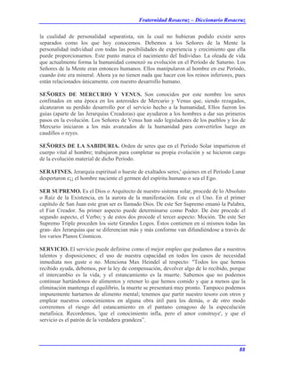 Fraternidad Rosacruz – Diccionario Rosacruz
la cualidad de personalidad separatista, sin la cual no hubieran podido existir seres
separados como los que hoy conocemos. Debemos a los Señores de la Mente la
personalidad individual con todas las posibilidades de experiencia y crecimiento que ella
puede proporcionarnos. Este punto marca el nacimiento del Individuo. La oleada de vida
que actualmente forma la humanidad comenzó su evolución en el Período de Saturno. Los
Señores de la Mente eran entonces humanos. Ellos manipularon al hombre en ese Período,
cuando éste era mineral. Ahora ya no tienen nada que hacer con los reinos inferiores, pues
están relacionados únicamente. con nuestro desarrollo humano.
SEÑORES DE MERCURIO Y VENUS. Son conocidos por este nombre los seres
confinados en una época en los asteroides de Mercurio y Venus que, siendo rezagados,
alcanzaron su perdido desarrollo por el servicio hecho a la humanidad, Ellos fueron los
guías (aparte de las Jerarquías Creadoras) que ayudaron a los hombres a dar sus primeros
pasos en la evolución. Los Señores de Venus han sido legisladores de los pueblos y los de
Mercurio iniciaron a los más avanzados de la humanidad para convertirlos luego en
caudillos o reyes.
SEÑORES DE LA SABIDURIA. Orden de seres que en el Período Solar impartieron el
cuerpo vital al hombre; trabajaron para completar su propia evolución y se hicieron cargo
de la evolución material de dicho Período.
SERAFINES. Jerarquía espiritual o hueste de exaltados seres,' quienes en el Período Lunar
despertaron e¡¡ el hombre naciente el germen del espíritu humano o sea el Ego.
SER SUPREMO. Es el Dios o Arquitecto de nuestro sistema solar, procede de lo Absoluto
o Raíz de la Existencia, en la aurora de la manifestación. Este es el Uno. En el primer
capítulo de San Juan este gran ser es llamado Dios. De este Ser Supremo emanó la Palabra,
el Fiat Creador. Su primer aspecto puede determinarse como Poder. De éste procede el
segundo aspecto, el Verbo; y de estos dos procede el tercer aspecto: Moción. 'De este Ser
Supremo Triple proceden los siete Grandes Logos. Éstos contienen en sí mismos todas las
gran- des Jerarquías que se diferencian más y más conforme van difundiéndose a través de
los varios Planos Cósmicos.
SERVICIO. El servicio puede definirse como el mejor empleo que podamos dar a nuestros
talentos y disposiciones; el uso de nuestra capacidad en todos los casos de necesidad
inmediata nos guste o no. Menciona Max Heindel al respecto: "Todos los que hemos
recibido ayuda, debemos, por la ley de compensación, devolver algo de lo recibido, porque
el intercambio es la vida, y el estancamiento es la muerte. Sabemos que no podemos
continuar hartándonos de alimentos y retener lo que hemos comido y que a menos que la
eliminación mantenga el equilibrio, la muerte se presentará muy pronto. Tampoco podemos
impunemente hartarnos de alimento mental; tenemos que partir nuestro tesoro con otros y
emplear nuestros conocimientos en alguna obra útil para los demás, o de otro modo
correremos el riesgo del estancamiento en el pantano cenagoso de la especulación
metafísica. Recordemos, 'que el conocimiento infla, pero el amor construye', y que el
servicio es el patrón de la verdadera grandeza”.
88
 