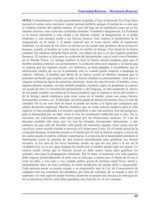 Fraternidad Rosacruz – Diccionario Rosacruz
SEXO. Contrariamente a la idea generalmente aceptada, el Ego es bisexual. Si el Ego fuera
asexual el cuerpo sería necesaria- mente asexual también, porque el cuerpo no es más que
el símbolo externo del espíritu interno. El sexo del Ego no se manifiesta como tal en los
mundos internos, sino como dos cualidades distintas: Voluntad e Imaginación. La Voluntad
es la fuerza masculina y está aliada a las fuerzas solares; la Imaginación es el poder
femenino y está siempre unida a las fuerzas lunares. Esto explica el predominio de la
imaginación en la mujer y el poder especial que la Luna ejerce sobre el organismo
femenino. La división de los sexos se efectuó en un estado muy primitivo de la evolución
humana, cuando el hombre no tenía todavía ni cerebro ni laringe. Una mitad de la fuerza
creadora fue entonces dirigida hacia arriba, con objeto de que e-,os dos órganos pudieran
formarse. El cerebro se hizo para la evolución del pensamiento, con el cual e-rea el hombre
en el Mundo Físico. La laringe también la hizo la fuerza sexual creadora, para que el
hombre pudiera expresar. sus pensamientos. La relación entre esos órganos y la fuerza que
se expresa por los órganos creado- res inferiores, se hará palpable si recordamos que el
adolescente cambia de voz en la pubertad, esto es, cuando puede empezar a propagar su
especie. Además, el hombre que abusa de su fuerza sexual se idiotiza, mientras que el
pensador profundo que emplea casi toda su fuerza creadora en pensamientos, tiene poca o
ninguna inclinación hacia las prácticas amorosas. Antes de esta división, el hombre, como
algunas plantas actuales, era una unidad completa, creadora, capaz de perpetuar su especie
sin ayuda de otro. La facultad del pensamiento y del lenguaje, se han comprado al. precio
de ese poder creador; esa mitad de la fuerza creadora, que se expresa a través del cerebro y
de la laringe, puede emplearse para crear cosas en el mundo, como son casas, barcos,
ferrocarriles, aviones, etc. El Iniciado, en cierto grado de desenvolvimiento, hace el voto de
castidad. No es un voto fácil de hacer ni puede ser hecho a la ligera por cualquiera que
anhele desarrollo espiritual. Muchos hombres que no están todavía maduros para la vida
superior se han encadenado a sí mismos sujetándose a una vida ascética. Son tan peligrosos
para la humanidad por un lado, como lo son los erotómanos imbéciles por el otro. No es
necesario ser estrictamente casto para pasar por las Iniciaciones menores. El voto de
absoluta castidad sólo tiene que ver con las Grandes Iniciaciones únicamente, y aún
entonces un acto solo de fecunda- ci6n puede ser necesario algunas veces como acto de
sacrificio, como sucedió cuando se proveyó el Cuerpo para Cristo. En el estado actual de la
evolución humana, la función sexual es el medio por el cual se forman cuerpos a través de
los cuales puede el espíritu -obtener experiencias. La mayoría de la humanidad considera el
matrimonio como la sanción de una licencia desenfrenada para gratificar sus deseos
sexuales. A los ojos de las leyes humanas, puede ser que así sea, pero a la luz de la
verdadera Ley no es así, pues ninguna ley hecha por el hombre puede regir ese asunto. La
ciencia oculta afirma que la función sexual no debe usarse nunca para gratificar los
sentidos, sino para la propagación solamente. Por lo tanto, el aspirante a la vida superior
debe negarse justificadamente al coito con su cónyuge, a menos que el objeto de él sea el
crear un niño, y con todo y eso, cuando ambos gocen de perfecta salud física, moral y
mentalmente- pues en caso contrario, la unión produciría un cuerpo débil o degenerado.
Cada persona posee su propio cuerpo y es responsable ante la Ley de Consecuencia de
cualquier mal uso resultante del abandono, por falta de voluntad, de' su cuerpo a otro. El
aspirante a la vida superior puede triunfar solamente en proporción directa a la subyugación
de su naturaleza inferior, pero debe guardarse muy bien de irse al otro extremo.
89
 