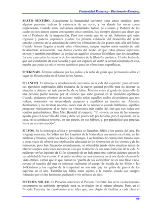 Fraternidad Rosacruz – Diccionario Rosacruz
SEXTO SENTIDO. Actualmente la humanidad corriente tiene cinco sentidos, pero
algunas personas indican la existencia de un sexto, y los demás las miran como
equivocadas. Cuando estos individuos adelantados hablan de visiones y Poderes de los
cuales no nos damos cuenta con nuestro cinco sentidos, hay siempre algunos que dicen que
son el Producto de la imaginación. Pero nos consta que no es así. Sabemos que estas
regiones y poderes superiores existen. La primera evidencia del desarrollo del sexto
sentido, consiste en la capacidad de sentir las vibraciones de los planos más allá del físico.
Cuando hemos llegado a sentir estas vibraciones, aunque nuestro sexto sentido no esté
desarrollado activamente, nos damos cuenta del hecho de que estos planos superiores
existen y también percibimos la verdad en aquellos sistemas filosóficos que los describen.
En este caso están la mayoría de los estudiantes de la filosofía esotérica. El solo hecho de
que son estudiantes de esta filosofía y que son capaces de sentir la verdad contenida en ella,
prueba que están ya más o menos sensitivos para las vibraciones superfísicas.
SHEKINAH. Término aplicado por los judíos a la nube de gloria que permanecía sobre el
lugar de Misericordia en el Santo de los Santos. .
SILENCIO. El silencio es absolutamente necesario en la vida del aspirante, pues al hacer
sus ejercicios espirituales debe rodearse de la mayor quietud posible para no distraer su
atención y obtener así más provecho de su labor. Muchas veces el grado de desarrollo de
una persona puede notarse por el silencio que sabe guardar en el momento oportuno.
Cuando .podamos eliminar de nuestro medio todos aquellos ruidos discordantes que nos
rodean, notaremos un sorprendente progreso y equilibrio en nuestro ser. Además,
dominarnos y no levantar nuestras voces más de lo necesario cuando hablamos, significa
progresar rítmicamente al no herir las vibraciones más sutiles del éter que nos rodea con
sonidos perturbadores. Dice Max Heindel al respecto: "El silencio es una de las mayores
ayudas para el desarrollo del alma y debe ser practicado por lo tanto, por el aspirante, en su
casa, en su conducta personal, en sus paseos, en sus hábitos, y, por paradójico que parezca,
hasta en su conversación".
SILFOS. En la mitología céltica y germánica se llamaban Silfos a los genios del aire. En
lenguaje rosacruz, los Silfos son los Espíritus de la Naturaleza que moran en el aire, en las
neblinas y brumas, sobre los fosos y las ciénagas. Los hombres de ciencia han tratado unas
y otras veces de ofrecer una explicación adecuada de los fenómenos de los vientos y de las
tormentas, pero han fracasado rotundamente, ni obtendrán jamás éxito mientras traten de
ofrecer simples soluciones mecánicas a lo que realmente es una manifestación dé la vida. Si
pudieran ver las legiones de Silfos aleteando de un lado para otro, sabrían quienes causan la
variabilidad de los vientos. Y si pudieran observar una tormenta en el mar desde el punto de
vista etérico, verían que lo que llaman la "guerra de los elementos" no es una frase vacía,
porque el tumulto del mar es entonces realmente el campo de batalla de los Silfos y las
146Ondinas y los rugidos de la tempestad no son más que los gritos de guerra de los
espíritus en el aire. También los Silfos están sujetos a la muerte, siendo sus cuerpos
formados por el éter luminoso, pudiendo vivir millares de años.
SISTEMA SOLAR. En Períodos anteriores al Período Terrestre, los seres evolucionantes
encontraron un ambiente apropiado para su evolución en el mismo planeta. Pero, en el
Período Terrestre las condiciones eran tales que, con objeto de facilitar a cada clase el
90
 
