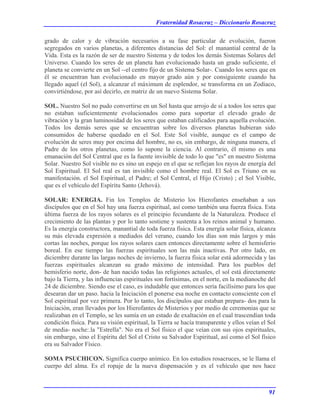 Fraternidad Rosacruz – Diccionario Rosacruz
grado de calor y de vibración necesarios a su fase particular de evolución, fueron
segregados en varios planetas, a diferentes distancias del Sol: el manantial central de la
Vida. Esta es la razón de ser de nuestro Sistema y de todos los demás Sistemas Solares del
Universo. Cuando los seres de un planeta han evolucionado hasta un grado suficiente, el
planeta se convierte en un Sol --el centro fijo de un Sistema Solar-. Cuando los seres que en
él se encuentran han evolucionado en mayor grado aún y por consiguiente cuando ha
llegado aquel (el Sol), a alcanzar el máximum de esplendor, se transforma en un Zodiaco,
convirtiéndose, por así decirlo, en matriz de un nuevo Sistema Solar.
SOL. Nuestro Sol no pudo convertirse en un Sol hasta que arrojo de sí a todos los seres que
no estaban suficientemente evolucionados como para soportar el elevado grado de
vibración y la gran luminosidad de los seres que estaban calificados para aquella evolución.
Todos los demás seres que se encuentran sobre los diversos planetas hubieran sido
consumidos de haberse quedado en el Sol. Este Sol visible, aunque es el campo de
evolución de seres muy por encima del hombre, no es, sin embargo, de ninguna manera, el
Padre de los otros planetas, como lo supone la ciencia. Al contrario, él mismo es una
emanación del Sol Central que es la fuente invisible de todo lo que "es" en nuestro Sistema
Solar. Nuestro Sol visible no es sino un espejo en el que se reflejan los rayos de energía del
Sol Espiritual. El Sol real es tan invisible como el hombre real. El Sol es Triuno en su
manifestación. el Sol Espiritual, el Padre; el Sol Central, el Hijo (Cristo) ; el Sol Visible,
que es el vehículo del Espíritu Santo (Jehová).
SOLAR: ENERGIA. Fin los Templos de Misterio los Hierofantes enseñaban a sus
discípulos que en el Sol hay una fuerza espiritual, así como también una fuerza física. Esta
última fuerza de los rayos solares es el principio fecundante de la Naturaleza. Produce el
crecimiento de las plantas y por lo tanto sostiene y sustenta a los reinos animal y humano.
Es la energía constructora, manantial de toda fuerza física. Esta energía solar física, alcanza
su más elevada expresión a mediados del verano, cuando los días son más largos y más
cortas las noches, porque los rayos solares caen entonces directamente sobre el hemisferio
boreal. En ese tiempo las fuerzas espirituales son las más inactivas. Por otro lado, en
diciembre durante las largas noches de invierno, la fuerza física solar está adormecida y las
fuerzas espirituales alcanzan su grado máximo de intensidad. Para los pueblos del
hemisferio norte, don- de han nacido todas las religiones actuales, el sol está directamente
bajo la Tierra, y las influencias espirituales son fortísimas, en el norte, en la medianoche del
24 de diciembre. Siendo ese el caso, es indudable que entonces sería facilísimo para los que
desearan dar un paso. hacia la Iniciación el ponerse esa noche en contacto consciente con el
Sol espiritual por vez primera. Por lo tanto, los discípulos que estaban prepara- dos para la
Iniciación, eran llevados por los Hierofantes de Misterios y por medio de ceremonias que se
realizaban en el Templo, se les sumía en un estado de exaltación en el cual trascendían toda
condición física. Para su visión espiritual, la Tierra se hacía transparente y ellos veían el Sol
de media- noche:.la "Estrella". No era el Sol físico el que veían con sus ojos espirituales,
sin embargo, sino el Espíritu del Sol el Cristo su Salvador Espiritual, así como el Sol físico
era su Salvador Físico.
SOMA PSUCHICON. Significa cuerpo anímico. En los estudios rosacruces, se le llama el
cuerpo del alma. Es el ropaje de la nueva dispensación y es el vehículo que nos hace
91
 