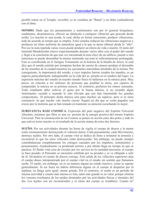 Fraternidad Rosacruz – Diccionario Rosacruz
posible entrar en el Templo. invisible, es la vestidura de "flama" y no debe confundírsela
con el alma.
SONIDO. Dado que los pensamientos y sentimientos son por lo general irregulares,
cambiantes, desarmonicos, ofrecen un obstáculo a cualquier vibración que proceda desde
arriba. La oración es una ayuda, la cual, dicha en forma consciente, produce vibraciones,
todo de acuerdo al sonido que se emplee. Estos sonidos reducen las vibraciones negativas y
producen un ritmo uniforme de naturaleza igual a la que se desee obtener desde lo "alto".
Por eso la nota repetida varias veces puede producir un efecto de vida o muerte. El nieto del
inmortal Mendelssohn estuvo experimentando durante varios años con el poder del sonido
y llegó a la conclusión de que una vez encontrada la nota clave de un edificio, puente u otra
estructura se puede derrumbar la misma emitiendo esa nota lo suficientemente prolongada.
Esto es corroborado en el Antiguo Testamento en la historia de la batalla de Jericó, la cual
dice que el sonido emitido por trompetas hechas de cuerno de carnero produjo el derrumbe
de las murallas de la ciudad mientras los ejecutantes marchaban alrededor de la misma. Por
consiguiente, la importancia del sonido, a cuyo impulso fueron creados los mundos, es un
aspecto particularmente indispensable en la vida del as- pirante en el sendero del logro. La
expresión máxima del sonido en nuestro mundo físico lo hallamos en la música pura. Muy
pocos, en relación a los millones de personas que pueblan la tierra, son capaces de
comprender la música en su prístina esencia. Al contrario, prefieren los ritmos sensuales.
Todo estudiante debe cultivar el gusto por la buena música, si no tocando algún
instrumento, oyendo a menudo lo más elevado que nos han transmitido los grandes
compositores. Al principio dicha música será para muchos un suplicio, pero si se tiene
constancia -lo que mucho vale mucho cuesta- llegará un día que se verán pagados con
creces por la molestia que se han tomado en mantener su atención escuchando lo mejor.
SUBSTANCIA RAIZ COSMICA. Expresión del polo negativo del Espíritu Universal
Absoluto, mientras que Dios es una ex- presión de la energía positiva del mismo Espíritu
Universal. Para la construcción de un Cosmos se ponen en acción estos dos polos y todo lo
que está en torno nuestro es el resaltado de la acción mutua de estos dos factores.
SUEÑO. Por sus actividades durante las horas de vigilia el cuerpo de deseos y la mente
están constantemente destruyendo el vehículo denso. Cada pensamiento, cada Movimiento,
destruye tejidos. Por otro lado, el cuerpo vital se dedica de lleno a restaurar la armonía y
reconstruir lo que los otros vehículos están destruyendo. Sin embargo, no puede siempre
contrabalancear completamente los estragos cansados por los impulsos, sentimientos y
pensamientos. Gradualmente va perdiendo terreno y por último llega un tiempo en que se
paraliza. El fluido vital cesa de circular por los nervios en la cantidad necesaria; el cuerpo
se hace pesado; el Pensador se encuentra cohibido por su pesadez y se ve obligado a salir
de él, llevándose el cuerpo de deseos consigo. Esta salida de los vehículos superiores deja
el cuerpo denso interpenetrado por el cuerpo vital en el estado sin sentido que llamamos
sueño. El sueño, sin embargo, no es en manera alguna un estado inactivo, como se supone
generalmente. Si así fuera no habría diferencia alguna en el cuerpo al despertar por la
mañana; su fatiga sería igual- mente grande. Por el contrario, el sueño es un período de
intensa actividad y cuanto más intensa es ésta, tanto más grande es su valor, porque elimina
los venenos resultantes de los tejidos destruidos por las actividades físicas y mentales del
día. Los tejidos son así reconstruidos y el ritmo del cuerpo se restablece. Cuanto m"
92
 