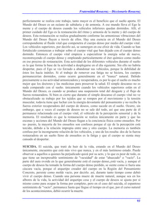 Fraternidad Rosacruz – Diccionario Rosacruz
perfectamente se realiza este trabajo, tanto mayor es el beneficio que el sueño aporta. El
Mundo del Deseo es un océano de sabiduría y de armonía. A ese mundo lleva el Ego la
mente y el cuerpo de deseos cuando los vehículos inferiores quedan dormidos. Allí, el
primer cuidado del Ego es la restauración del ritmo y armonía de la mente y del cuerpo de
deseos. Esta restauración se realiza gradualmente conforme las armoniosas vibraciones del
Mundo del Deseo fluyen a través de ellos. Hay una esencia en el Mundo del Deseo
correspondiente al fluido vital que compenetra el cuerpo denso por medio del cuerpo vital.
Los vehículos superiores, por decirlo así, se sumergen en ese elixir de vida. Cuando se han
fortalecido comienzan a trabajar sobre el cuerpo vital que han dejado con el cuerpo denso
dormido. Entonces el cuerpo vital empieza a especializar la energía solar de nuevo,
reconstruyendo el cuerpo denso y empleando particularmente el éter químico como medio
en ese proceso de restauración. Esta actividad de los diferentes vehículos durante el sueño
es la que forma la base de la actividad a desplegarse en el día siguiente. Sin ello no habría
despertar, pues el Ego se vio forzado a abandonar sus vehículos, porque la debilidad de
éstos los hacía inútiles. Si el trabajo de remover esa fatiga no se hiciera, los cuerpos
permanecerían dormidos, como ocurre generalmente en el "trance" natural. Debido
precisamente a esa actividad armonizadora y recuperadora, es por lo que el sueño es mucho
mejor que los doctores y las medicinas para preservar la salud. El simple descanso no es
nada comparado con el sueño. únicamente cuando los vehículos superiores están en el
Mundo del Deseo, es cuando se produce una suspensión total del desgaste y el flujo de
fuerza restauradora. Si bien es cierto que durante el simple descanso el cuerpo vital no ve
obstaculizado su trabajo por los tejidos que se rompen por el movimiento y la tensión
muscular, todavía tiene que luchar con la energía devastante del pensamiento y no recibe la
fuerza exterior recuperadora del cuerpo de deseos, como sucede en el sueño. Ocurre, sin
embargo, que a veces el cuerpo de deseos no se sale del todo, así que una parte de él
permanece relacionada con el cuerpo vital, el vehículo de la percepción sensorial y de la
memoria. El resultado es que la restauración se realiza únicamente en parte y que las
escenas y acciones del Mundo del Deseo llegan a la conciencia física como ensueños. Por
su- puesto, la mayoría de los ensueños son confusos porque el eje de la percepción está
torcido, debido a la relación impropia entre uno y otro cuerpo. La memoria es también
confusa por la incongruente relación de los vehículos, y uno de los resulta- dos de la fuerza
restauradora en un sueño lleno de ensueños es la fatiga y que el cuerpo se sienta muy
cansado al despertar.
SUICIDA. El suicida, que trató de huir de la vida, estando en el Mundo del Deseo
únicamente, encuentra que está más vivo que nunca, y en el más lastimoso estado. Puede
observar a aquellos a quienes ha perjudicado quizá por su acto, y lo que es peor de todo, es
que tiene un inexpresable sentimiento de "vacuidad" de estar "ahuecado" o "vacío". La
parte del aura ovoide en la que generalmente está el cuerpo denso,,está vacía, y aunque el
cuerpo de deseos ha tomado la forma del cuerpo denso perdido, se siente como si fuera una
cáscara vacía, porque el arquetipo creador del cuerpo en la Región del Pensamiento
Concreto, persiste como molde vacío, por decirlo. así, durante tanto tiempo como debió
vivir el cuerpo denso. Cuando una persona muere de muerte natural, aunque sea en los
albores de la vida, la actividad del arquetipo cesa y el cuerpo de deseos se ajusta por sí
mismo como para ocupar la forma por completo, pero en el caso del suicida, el espantoso
sentimiento de "vacío", permanece hasta que llegue el tiempo en el que, por el curso natural
de los acontecimientos, debió ocurrir la muerte.
93
 