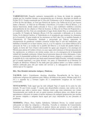 Fraternidad Rosacruz – Diccionario Rosacruz
T
TABERNÁCULO. Pequeño santuario transportable en forma de tienda de campaña,
erigido por los israelitas durante su peregrinaci6n por el desierto, descripto en detalle en
Éxodo 25-31. Estaba constituido por el Arca del Testimonio o de la Alianza (que contenía
el Pote de Oro del Maná,, la Vara que floreció de Aarón y las Tablas de la Ley que fueron
dadas a Moisés) ; el Altar de las Ofrendas o Sacrificios; el Lavabo o Pila de Bronce, y el
Sancta Sanctorum, donde estaba colocada el Arca y cuyo mobiliario simbólico consistía
principalmente de tres objetos el Altar de Incienso, la Mesa de los Panes de Proposición y
el Candelabro de Oro. Éste era considerado el lugar desde donde Dios se comunicaba con
su pueblo. El Templo de Salomón (Reyes 6-8) fue construido o delineado en la misma
forma. En la Iglesia Católica, el Tabernáculo es el receptáculo que contiene los elementos
de la Eucaristía. El gran templo de los mormones en Salt Lake City es también llamado el
Tabernáculo. El Tabernáculo, diseñado y proyectado por Jehová, representa la
incorporación de grandiosas verdades cósmicas ocultas bajo el velo del simbolismo, que
hablaban al hombre en su fuero interno, esto es, a su Yo superior. Los relatos bíblicos de la
salvación de Noé y un residuo de su pueblo del Diluvio y el éxodo del pueblo hebreo a
Egipto, la tierra del Toro (Tauro) atravesando las aguas que anegaron a los enemigos de
Moisés para adorar al Cordero (Aries), en cuyo signo entró entonces el Sol por precesión de
los equinoccios, se refieren a un mismo asunto, esto es a la emergencia de la humanidad
infantil del inundado continente Atlante hacia la presente época de cielos alternantes. Como
entonces la humanidad acababa de ser dotada de mente, empezó a comprender y a evaluar
la pérdida de la vista espiritual que hasta aquel momento había Poseído, sintiendo nostalgia
por el mundo espiritual y sus guías divinos. Así, pues, el Tabernáculo en el Desierto (el
Templo de Misterios Atlantes) le fue dado para que pudiera hallar a su Señor cuando se
hubiera calificado para ello por medio del servicio y la subyugación de la naturaleza
inferior por el Yo superior.
Bib.: Max Heindel, iniciación Antigua y Moderna.
TALMUD. (heb.). Literalmente: doctrina, disciplina. Recopilación de las leyes y
tradiciones religiosas del judaísmo post- bíblico, dividida en dos partes: Mishna (siglo II d.
J.C.) o segunda ley y Gemara (siglos II) o complemento exegético de los textos
conservados.
TENTACIONES. Todo aquel que ha sido cobijado 'bajo el manto de la carne ha sido
tentado. Ni aun Cristo escapó. Y cuanto más desarrollados estamos, más sutiles son las
tentaciones que salen a nuestro paso. Además, ocurre que estas tentaciones nos vienen
frecuentemente por medio de uno en quien tenemos confianza plena, con objeto de que
aprendamos a discernir en cuanto al mérito intrínseco de cualquier proposición, por encima
de nuestra simpatía o antipatía hacia aquel por cuyo intermedio se nos presenta el
problema.
TEOSOFÍA. (Theos. Dios; Sophia: Sabiduría). Sabiduría Divina. La verdad esencial
subyacente en todas las religiones y filosofías. Teosofía es sinónimo de Conocimiento
Esotérico. Los filósofos alejandrinos al parecer dieron por primera vez el nombre de
Teosofía a un sistema filosófico ecléctico donde se había incorporado la antigua religión de
94
 