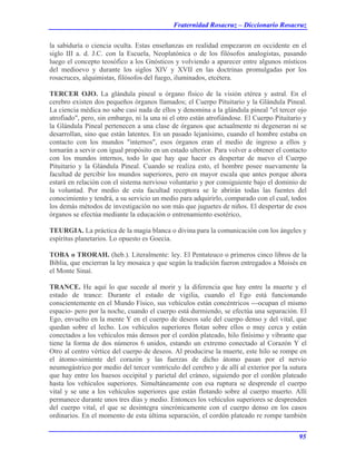 Fraternidad Rosacruz – Diccionario Rosacruz
la sabiduría o ciencia oculta. Estas enseñanzas en realidad empezaron en occidente en el
siglo III a. d. J.C. con la Escuela, Neoplatónica o de los filósofos analogistas, pasando
luego el concepto teosófico a los Gnósticos y volviendo a aparecer entre algunos místicos
del medioevo y durante los siglos XIV y XVII en las doctrinas promulgadas por los
rosacruces, alquimistas, filósofos del fuego, iluminados, etcétera.
TERCER OJO. La glándula pineal u órgano físico de la visión etérea y astral. En el
cerebro existen dos pequeños órganos llamados; el Cuerpo Pituitario y la Glándula Pineal.
La ciencia médica no sabe casi nada de ellos y denomina a la glándula pineal "el tercer ojo
atrofiado", pero, sin embargo, ni la una ni el otro están atrofiándose. El Cuerpo Pituitario y
la Glándula Pineal pertenecen a una clase de órganos que actualmente ni degeneran ni se
desarrollan, sino que están latentes. En un pasado lejanísimo, cuando el hombre estaba en
contacto con los mundos "internos", esos órganos eran el medio de ingreso a ellos y
tornarán a servir con igual propósito en un estado ulterior. Para volver a obtener el contacto
con los mundos internos, todo lo que hay que hacer es despertar de nuevo el Cuerpo
Pituitario y la Glándula Pineal. Cuando se realiza esto, el hombre posee nuevamente la
facultad de percibir los mundos superiores, pero en mayor escala que antes porque ahora
estará en relación con el sistema nervioso voluntario y por consiguiente bajo el dominio de
la voluntad. Por medio de esta facultad receptora se le abrirán todas las fuentes del
conocimiento y tendrá, a su servicio un medio para adquirirlo, comparado con el cual, todos
los demás métodos de investigación no son más que juguetes de niños. El despertar de esos
órganos se efectúa mediante la educación o entrenamiento esotérico,
TEURGIA. La práctica de la magia blanca o divina para la comunicación con los ángeles y
espíritus planetarios. Lo opuesto es Goecia.
TOBA o TRORAH. (heb.). Literalmente: ley. El Pentateuco o primeros cinco libros de la
Biblia, que encierran la ley mosaica y que según la tradición fueron entregados a Moisés en
el Monte Sinaí.
TRANCE. He aquí lo que sucede al morir y la diferencia que hay entre la muerte y el
estado de trance: Durante el estado de vigilia, cuando el Ego está funcionando
conscientemente en el Mundo Físico, sus vehículos están concéntricos ---ocupan el mismo
espacio- pero por la noche, cuando el cuerpo está durmiendo, se efectúa una separación. El
Ego, envuelto en la mente Y en el cuerpo de deseos sale del cuerpo denso y del vital, que
quedan sobre el lecho. Los vehículos superiores flotan sobre ellos o muy cerca y están
conectados a los vehículos más densos por el cordón plateado, hilo finísimo y vibrante que
tiene la forma de dos números 6 unidos, estando un extremo conectado al Corazón Y el
Otro al centro vértice del cuerpo de deseos. Al producirse la muerte, este hilo se rompe en
el átomo-simiente del corazón y las fuerzas de dicho átomo pasan por el nervio
neumogástrico por medio del tercer ventrículo del cerebro y de allí al exterior por la sutura
que hay entre los huesos occipital y parietal del cráneo, siguiendo por el cordón plateado
hasta los vehículos superiores. Simultáneamente con esa ruptura se desprende el cuerpo
vital y se une a los vehículos superiores que están flotando sobre al cuerpo muerto. Allí
permanece durante unos tres días y medio. Entonces los vehículos superiores se desprenden
del cuerpo vital, el que se desintegra sincrónicamente con el cuerpo denso en los casos
ordinarios. En el momento de esta última separación, el cordón plateado re rompe también
95
 