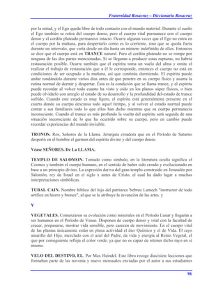 Fraternidad Rosacruz – Diccionario Rosacruz
por la mitad, y el Ego queda libre de todo contacto con el mundo material. Durante el sueño
el Ego también se retira del cuerpo denso, pero el cuerpo vital permanece con el cuerpo
denso y el cordón plateado permanece intacto. Ocurre algunas veces que el Ego no entra en
el cuerpo por la mañana, para despertarlo corno es lo corriente, sino que se queda fuera
durante un intervalo, que varía desde un día hasta un número indefinido de ellos. Entonces
se dice que el cuerpo está en TRANCE natural. Pero el cordón plateado no se rompe por
ninguna de las dos partes mencionadas. Si se llegaran a producir estas rupturas, no habría
restauración posible. Ocurre también que el espíritu toma un vuelo del alma y omite el
realizar el trabajo de restauración que a él le corresponde, entonces el cuerpo no está en
condiciones de ser ocupado a la mañana, así que continúa durmiendo. El espíritu puede
andar rondándolo durante varios días antes de que penetre en su cuerpo físico y asuma la
rutina normal de dormir y despertar. Ésta es la condición que se llama trance, y el espíritu
puede recordar al volver todo cuanto ha visto y oído en los planos súper físicos, o bien
puede olvidarlo con arreglo al estado de su desarrollo y la profundidad del-estado de trance
sufrido. Cuando este estado es muy ligero, el espíritu está generalmente presente en el
cuarto donde su cuerpo descansa todo aquel tiempo, y al volver al estado normal puede
contar a sus familiares todo lo que ellos han dicho mientras que su cuerpo permanecía
inconsciente. Cuando el trance es más profundo la vuelta del espíritu será seguida de una
situación inconsciente de lo que ha ocurrido sobre su cuerpo, pero en cambio puede
recordar experiencias del mundo invisible.
TRONOS. Ros, Señores de la Llama. Jerarquía creadora que en el Período de Saturno
despertó en el hombre el germen del espíritu divino y del cuerpo denso.
Véase SEÑORES. De La LLAMA.
TEMPLO DE SALOMON. Tomado como símbolo, en la literatura oculta significa el
Cosmos y también el cuerpo humano, en el sentido de haber sido creado y evolucionado en
base a un principio divino. La expresión deriva del gran templo construido en Jerusalén por
Salomón, rey de Israel en el siglo x antes de Cristo, el cual ha dado lugar a muchas
interpretaciones simbólicas.
TUBAL CAIN. Nombre bíblico del hijo del patriarca 'hebreo Lamech "instructor de todo
artífice en hierro y bronce", al que se le atribuye la invención de las artes. y
V
VEGETALES. Comenzaron su evolución como minerales en el Período Lunar y llegarán a
ser humanos en el Período de Venus. Disponen de cuerpo denso y vital con la facultad de
crecer, propasarse, mostrar vida sensible, pero carecen de movimiento. En el cuerpo vital
de las plantas únicamente están en plena actividad el éter Químico y el de Vida. El rayo
amarillo del Hijo, mezclado con el azul del Padre, da vida y energía al Reino Vegetal, el
que por consiguiente refleja el color verde, ya que no es capaz de retener dicho rayo en sí
mismo.
VELO DEL DESTINO, EL. Por Max Heíndel. Este libro recoge diecisiete lecciones que
formaban parte de las noventa y nueve mensuales enviadas por el autor a sus estudiantes
96
 