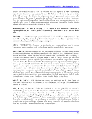 Fraternidad Rosacruz – Diccionario Rosacruz
durante los últimos años de su vida. Las restantes han sido impresas en otros volúmenes y
bajo diversos títulos. Las lecciones de El Velo del Destino se refieren al aspecto invisible
de la vida en base a las últimos investigaciones de este gran místico sobre temas tales
como: El cuerpo del alma; El guardián del umbral; Obsesiones de hombres y animales;
Espíritus errabundos Elementales; Creación del ambiente; etc., agregándose también otros
capítulos tales como: El efecto oculto de nuestras emociones; La oración. Una invocación
mágica; y Métodos prácticos para alcanzar el éxito.
Título original. The Web of Destiny (L. N. Fowler & Co., Londres), traducido al
español y editado por Librería Sintes, Barcelona; y Editorial Kier S. A., Buenos Aires,
1963.
VERDAD. La verdad es múltiple y constantemente se van revelando las fases nuevas a los
ojos del investigador, si bien hay determinadas leyes básicas y hechos que son siempre
ciertos. No hay ninguna fe "de una vez para siempre".
VIDAS PRETERITAS. Conjunto de existencias en reencarnaciones anteriores, que
representan etapas sucesivas en la evolución del espíritu a través de la vida terrena.
VIDA SUPERIOR. Nuestros cuerpos son nuestras herramientas. Un buen obrero aprecia
debidamente el valor de sus buenas herramientas y las conserva en el mejor estado posible:
afiladas y limpias. Cuándo nuestros sentidos han quedado entorpecidos por el alcohol y el
tabaco, cuando el sistema se ve obligado a ejercer toda su energía para dirigir o eliminar
groseros alimentos, ¿puede esperarse que el hombre sea sensitivo? No podemos servir a
Dios y al diablo. La elección es nuestra. Si queremos poderes espirituales debemos pagar su
precio, que es una vida inmaculada; debemos dar a nuestros cuerpos alimentos puros y
sujetarnos a las reglas de la vida sencilla; debemos abstenernos de todo cuanto entorpezca
los sentidos: alcohol, tabaco y otros abusos semejantes. Bajo la antigua dispensación, el
cuerpo de deseos humano era mejorado mediante la ley. Y este trabajo se sigue efectuando
así aún en la mayoría, la que está preparándose de esa manera para la vida superior. La vida
superior (iniciación) no comienza hasta que empieza el trabajo en el cuerpo vital. El medio
empleado para ponerlo en actividad es el Amor, o mejor dicho, el Altruismo.
VISIÓN ETERICA. Puede considerarse como una extensión de la vista física, no
debiendo confundirse con la clarividencia. Tal vez podría decirse que es el aspecto más
inferior de la misma.
VOLUNTAD, En filosofía oculta la Voluntad es lo que gobierna los universos
manifestados, y único principio del movimiento abstracto eterno o su esencia animadora.
Uno de los atributos esenciales del espíritu, por el cual éste determina y realiza los actos
que desea y cuya elección efectúa por la facultad, que le es inherente, de libre albedrío. Se
le ha definido como "el Yo en acción". Como las demás facultades anímicas la voluntad se
desarrolla con el ejercicio o se atrofia por la inanición o el abandono que facilita la
irrupción de las anormalidades psíquicas tales como sugestión, subyugación, obsesión u
otras que respondan a un debilitamiento del poder volitivo.
97
 