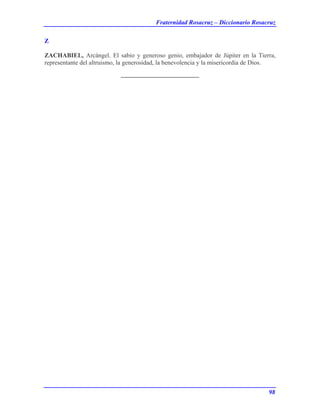 Fraternidad Rosacruz – Diccionario Rosacruz
Z
ZACHABIEL, Arcángel. El sabio y generoso genio, embajador de Júpiter en la Tierra,
representante del altruismo, la generosidad, la benevolencia y la misericordia de Dios.
98
 