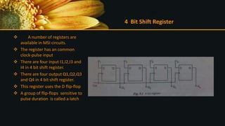 4 Bit Shift Register
 A number of registers are
available in MSI circuits.
 The register has an common
clock-pulse input
 There are four input I1,I2,I3 and
I4 in 4 bit shift register.
 There are four output Q1,Q2,Q3
and Q4 in 4 bit shift register.
 This register uses the D flip-flop
 A group of flip-flops sensitive to
pulse duration is called a latch
 