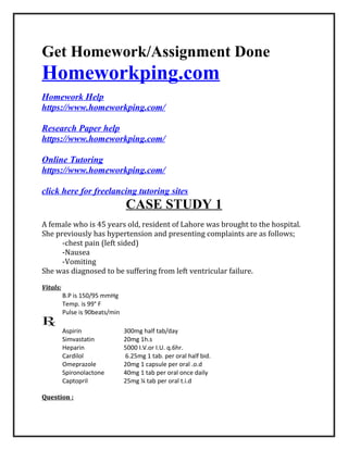 Get Homework/Assignment Done
Homeworkping.com
Homework Help
https://www.homeworkping.com/
Research Paper help
https://www.homeworkping.com/
Online Tutoring
https://www.homeworkping.com/
click here for freelancing tutoring sites
CASE STUDY 1
A female who is 45 years old, resident of Lahore was brought to the hospital.
She previously has hypertension and presenting complaints are as follows;
-chest pain (left sided)
-Nausea
-Vomiting
She was diagnosed to be suffering from left ventricular failure.
Vitals:
B.P is 150/95 mmHg
Temp. is 99° F
Pulse is 90beats/min
Aspirin 300mg half tab/day
Simvastatin 20mg 1h.s
Heparin 5000 I.V.or I.U. q.6hr.
Cardilol 6.25mg 1 tab. per oral half bid.
Omeprazole 20mg 1 capsule per oral .o.d
Spironolactone 40mg 1 tab per oral once daily
Captopril 25mg ¼ tab per oral t.i.d
Question :
 