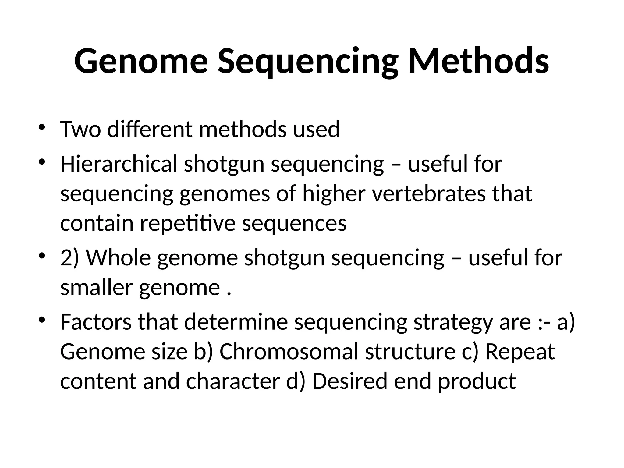 Genome Sequencing Methods
• Two different methods used
• Hierarchical shotgun sequencing – useful for
sequencing genomes of higher vertebrates that
contain repetitive sequences
• 2) Whole genome shotgun sequencing – useful for
smaller genome .
• Factors that determine sequencing strategy are :- a)
Genome size b) Chromosomal structure c) Repeat
content and character d) Desired end product
 