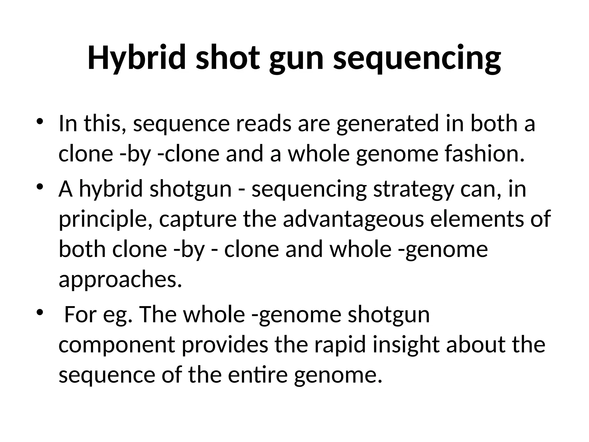Hybrid shot gun sequencing
• In this, sequence reads are generated in both a
clone -by -clone and a whole genome fashion.
• A hybrid shotgun - sequencing strategy can, in
principle, capture the advantageous elements of
both clone -by - clone and whole -genome
approaches.
• For eg. The whole -genome shotgun
component provides the rapid insight about the
sequence of the entire genome.
 