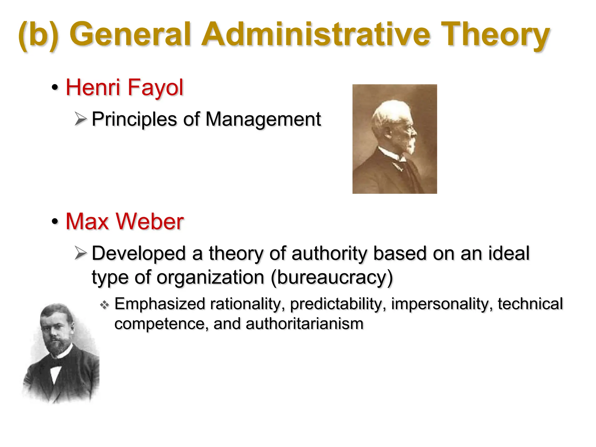 (b) General Administrative Theory
• Henri Fayol
Principles of Management
• Max Weber
Developed a theory of authority based on an ideal
type of organization (bureaucracy)
 Emphasized rationality, predictability, impersonality, technical
competence, and authoritarianism
 