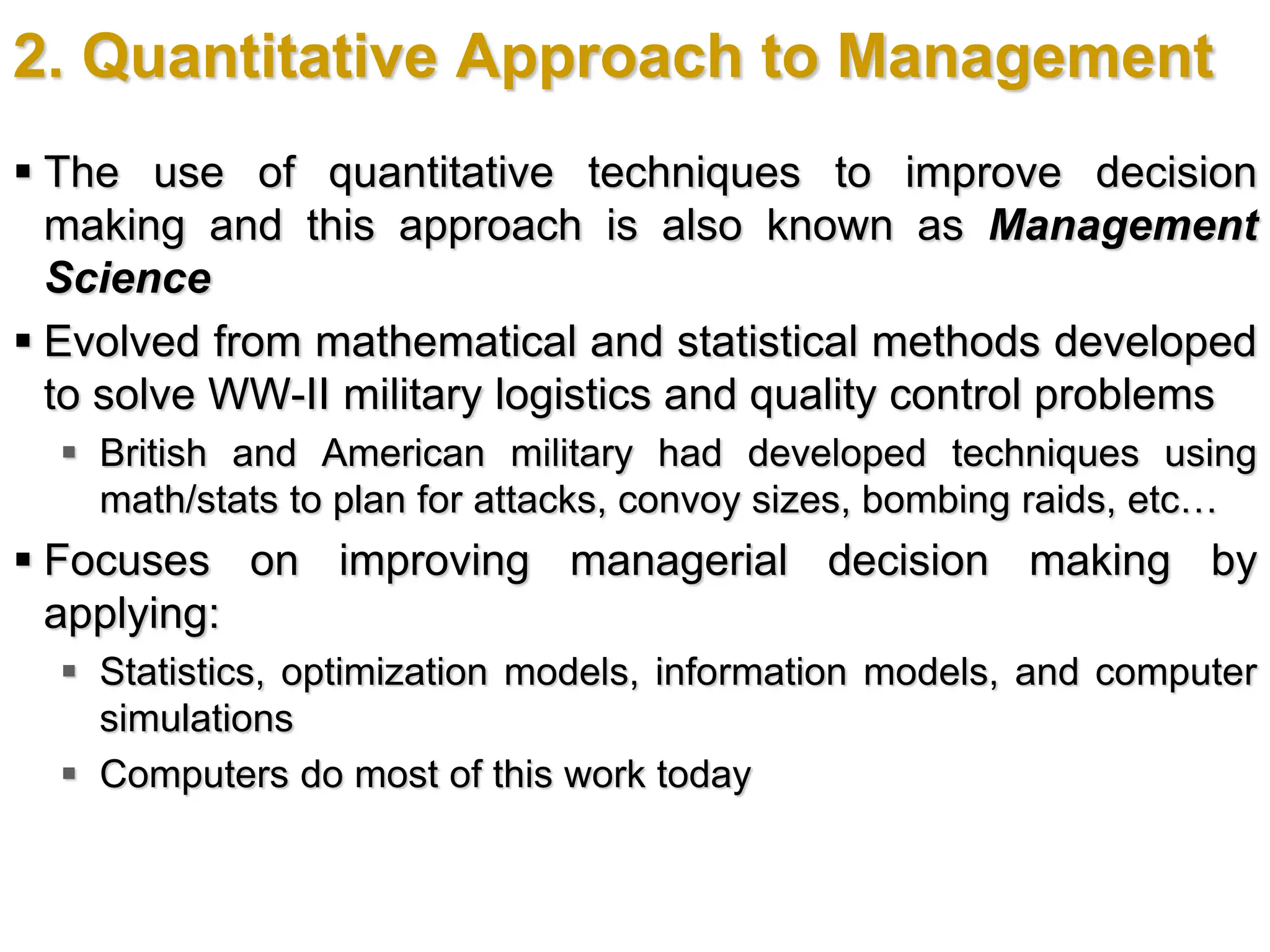 2. Quantitative Approach to Management
 The use of quantitative techniques to improve decision
making and this approach is also known as Management
Science
 Evolved from mathematical and statistical methods developed
to solve WW-II military logistics and quality control problems
 British and American military had developed techniques using
math/stats to plan for attacks, convoy sizes, bombing raids, etc…
 Focuses on improving managerial decision making by
applying:
 Statistics, optimization models, information models, and computer
simulations
 Computers do most of this work today
 