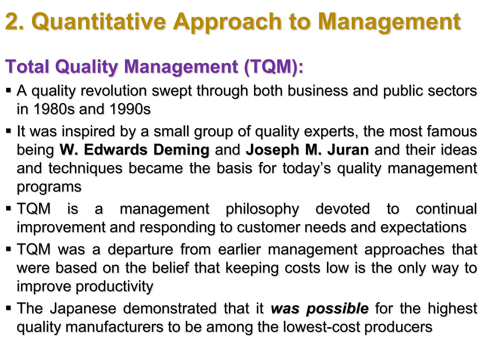 2. Quantitative Approach to Management
Total Quality Management (TQM):
 A quality revolution swept through both business and public sectors
in 1980s and 1990s
 It was inspired by a small group of quality experts, the most famous
being W. Edwards Deming and Joseph M. Juran and their ideas
and techniques became the basis for today’s quality management
programs
 TQM is a management philosophy devoted to continual
improvement and responding to customer needs and expectations
 TQM was a departure from earlier management approaches that
were based on the belief that keeping costs low is the only way to
improve productivity
 The Japanese demonstrated that it was possible for the highest
quality manufacturers to be among the lowest-cost producers
 